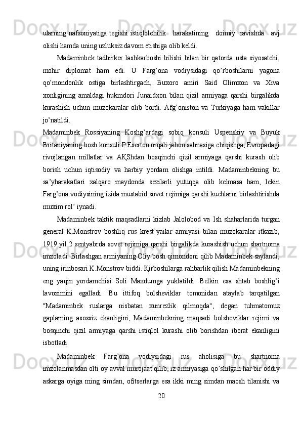 ularning nafsoniyatiga tegishi istiqlolchilik     harakatining     doimiy   ravishda     avj
olishi hamda uning uzluksiz davom etishiga olib keldi. 
Madaminbek   tadbirkor   lashkarboshi   bilishi   bilan   bir   qatorda   usta   siyosatchi,
mohir   diplomat   ham   edi.   U   Farg’ona   vodiysidagi   qo’rboshilarni   yagona
qo’mondonlik   ostiga   birlashtirgach,   Buxoro   amiri   Said   Olimxon   va   Xiva
xonligining   amaldagi   hukmdori   Junaidxon   bilan   qizil   armiyaga   qarshi   birgalikda
kurashish   uchun   muzokaralar   olib   bordi.   Afg’oniston   va   Turkiyaga   ham   vakillar
jo’natildi.
Madaminbek   Rossiyaning   Koshg’ardagi   sobiq   konsuli   Uspenskiy   va   Buyuk
Britaniyaning bosh konsuli P.Eserton orqali jahon sahnasiga chiqishga, Evropadagi
rivojlangan   millatlar   va   AҚShdan   bosqinchi   qizil   armiyaga   qarshi   kurash   olib
borish   uchun   iqtisodiy   va   harbiy   yordam   olishga   intildi.   Madaminbekning   bu
sa’yharakatlari   xalqaro   maydonda   sezilarli   yutuqqa   olib   kelmasa   ham,   lekin
Farg’ona vodiysining izida mustabid sovet rejimiga qarshi kuchlarni birlashtirishda
muxim rol’ iynadi. 
Madaminbek   taktik   maqsadlarni   kizlab   Jalolobod   va   Ish   shaharlarida   turgan
general   K.Monstrov   boshliq   rus   krest’yailar   armiyasi   bilan   muzokaralar   itkazib,
1919 yil 2 sentyabrda sovet rejimiga qarshi birgalikda kurashish uchun shartnoma
imzoladi. Birlashgan armiyaning Oliy bosh qimondoni qilib Madaminbek saylandi,
uning irinbosari K.Monstrov biddi. Қirboshilarga rahbarlik qilish Madaminbekning
eng   yaqin   yordamchisi   Soli   Maxdumga   yuklatildi.   Belkin   esa   shtab   boshlig’i
lavozimini   egalladi.   Bu   ittifoq   bolsheviklar   tomonidan   ataylab   tarqatilgan
"Madaminbek   ruslarga   nisbatan   xunrezlik   qilmoqda",   degan   tuhmatomuz
gaplarning   asossiz   ekanligini,   Madaminbekning   maqsadi   bolsheviklar   rejimi   va
bosqinchi   qizil   armiyaga   qarshi   istiqlol   kurashi   olib   borishdan   iborat   ekanligini
isbotladi. 
Madaminbek   Farg’ona   vodiysidagi   rus   aholisiga   bu   shartnoma
imzolanmasdan olti oy avval murojaat qilib, iz armiyasiga qo’shilgan har bir oddiy
askarga  oyiga ming  simdan,  ofitserlarga  esa  ikki  ming  simdan  maosh  tilanishi   va
20 