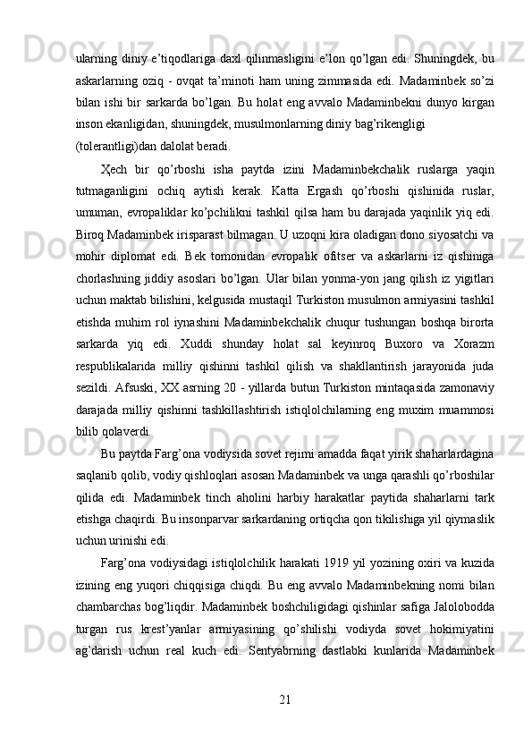 ularning diniy e’tiqodlariga daxl qilinmasligini  e’lon qo’lgan edi. Shuningdek, bu
askarlarning  oziq  -  ovqat   ta’minoti   ham   uning  zimmasida   edi.  Madaminbek  so’zi
bilan ishi  bir  sarkarda bo’lgan. Bu  holat  eng avvalo Madaminbekni  dunyo kirgan
inson ekanligidan, shuningdek, musulmonlarning diniy bag’rikengligi 
(tolerantligi)dan dalolat beradi. 
Ҳech   bir   qo’rboshi   isha   paytda   izini   Madaminbekchalik   ruslarga   yaqin
tutmaganligini   ochiq   aytish   kerak.   Katta   Ergash   qo’rboshi   qishinida   ruslar,
umuman, evropaliklar ko’pchilikni tashkil qilsa ham bu darajada yaqinlik yiq edi.
Biroq Madaminbek irisparast bilmagan. U uzoqni kira oladigan dono siyosatchi va
mohir   diplomat   edi.   Bek   tomonidan   evropalik   ofitser   va   askarlarni   iz   qishiniga
chorlashning  jiddiy asoslari  bo’lgan. Ular bilan yonma-yon jang qilish iz yigitlari
uchun maktab bilishini, kelgusida mustaqil Turkiston musulmon armiyasini tashkil
etishda   muhim   rol   iynashini   Madaminbekchalik   chuqur   tushungan   boshqa   birorta
sarkarda   yiq   edi.   Xuddi   shunday   holat   sal   keyinroq   Buxoro   va   Xorazm
respublikalarida   milliy   qishinni   tashkil   qilish   va   shakllantirish   jarayonida   juda
sezildi. Afsuski, XX asrning 20 - yillarda butun Turkiston mintaqasida zamonaviy
darajada   milliy   qishinni   tashkillashtirish   istiqlolchilarning   eng   muxim   muammosi
bilib qolaverdi. 
Bu paytda Farg’ona vodiysida sovet rejimi amadda faqat yirik shaharlardagina
saqlanib qolib, vodiy qishloqlari asosan Madaminbek va unga qarashli qo’rboshilar
qilida   edi.   Madaminbek   tinch   aholini   harbiy   harakatlar   paytida   shaharlarni   tark
etishga chaqirdi. Bu insonparvar sarkardaning ortiqcha qon tikilishiga yil qiymaslik
uchun urinishi edi. 
Farg’ona vodiysidagi istiqlolchilik harakati 1919 yil yozining oxiri va kuzida
izining eng yuqori chiqqisiga chiqdi. Bu eng avvalo Madaminbekning nomi bilan
chambarchas bog’liqdir. Madaminbek boshchiligidagi qishinlar safiga Jalolobodda
turgan   rus   krest’yanlar   armiyasining   qo’shilishi   vodiyda   sovet   hokimiyatini
ag’darish   uchun   real   kuch   edi.   Sentyabrning   dastlabki   kunlarida   Madaminbek
21