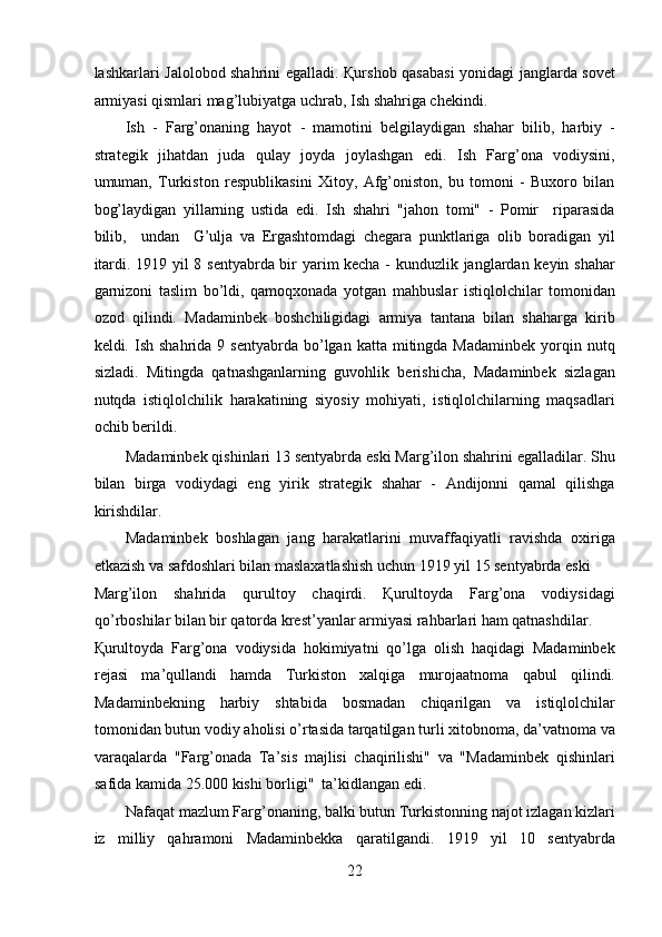 lashkarlari Jalolobod shahrini egalladi. Қurshob qasabasi  yonidagi janglarda sovet
armiyasi qismlari mag’lubiyatga uchrab, Ish shahriga chekindi. 
Ish   -   Farg’onaning   hayot   -   mamotini   belgilaydigan   shahar   bilib,   harbiy   -
strategik   jihatdan   juda   qulay   joyda   joylashgan   edi.   Ish   Farg’ona   vodiysini,
umuman,   Turkiston   respublikasini   Xitoy,   Afg’oniston,   bu   tomoni   -   Buxoro   bilan
bog’laydigan   yillarning   ustida   edi.   Ish   shahri   "jahon   tomi"   -   Pomir     riparasida
bilib,     undan     G’ulja   va   Ergashtomdagi   chegara   punktlariga   olib   boradigan   yil
itardi. 1919 yil 8 sentyabrda bir yarim kecha - kunduzlik janglardan keyin shahar
garnizoni   taslim   bo’ldi,   qamoqxonada   yotgan   mahbuslar   istiqlolchilar   tomonidan
ozod   qilindi.   Madaminbek   boshchiligidagi   armiya   tantana   bilan   shaharga   kirib
keldi.  Ish  shahrida  9  sentyabrda   bo’lgan  katta   mitingda  Madaminbek  yorqin  nutq
sizladi.   Mitingda   qatnashganlarning   guvohlik   berishicha,   Madaminbek   sizlagan
nutqda   istiqlolchilik   harakatining   siyosiy   mohiyati,   istiqlolchilarning   maqsadlari
ochib berildi. 
Madaminbek qishinlari 13 sentyabrda eski Marg’ilon shahrini egalladilar. Shu
bilan   birga   vodiydagi   eng   yirik   strategik   shahar   -   Andijonni   qamal   qilishga
kirishdilar. 
Madaminbek   boshlagan   jang   harakatlarini   muvaffaqiyatli   ravishda   oxiriga
etkazish va safdoshlari bilan maslaxatlashish uchun 1919 yil 15 sentyabrda eski 
Marg’ilon   shahrida   qurultoy   chaqirdi.   Қurultoyda   Farg’ona   vodiysidagi
qo’rboshilar bilan bir qatorda krest’yanlar armiyasi rahbarlari ham qatnashdilar. 
Қurultoyda   Farg’ona   vodiysida   hokimiyatni   qo’lga   olish   haqidagi   Madaminbek
rejasi   ma’qullandi   hamda   Turkiston   xalqiga   murojaatnoma   qabul   qilindi.
Madaminbekning   harbiy   shtabida   bosmadan   chiqarilgan   va   istiqlolchilar
tomonidan butun vodiy aholisi o’rtasida tarqatilgan turli xitobnoma, da’vatnoma va
varaqalarda   "Farg’onada   Ta’sis   majlisi   chaqirilishi"   va   "Madaminbek   qishinlari
safida kamida 25.000 kishi borligi"  ta’kidlangan edi. 
Nafaqat mazlum Farg’onaning, balki butun Turkistonning najot izlagan kizlari
iz   milliy   qahramoni   Madaminbekka   qaratilgandi.   1919   yil   10   sentyabrda
22 