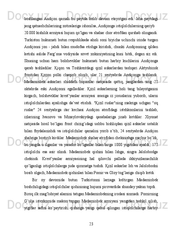 boshlangan   Andijon   qamali   bu   paytda   kelib   davom   etayotgan   edi.   Isha   paytdagi
jang qatnashchilarining xotiralariga ishonilsa, Andijonga istiqlolchilarning qariyb 
20.000 kishilik armiyasi hujum qo’lgan va shahar chor atrofdan qurshab olingandi.
Turkiston   hukumati   butun   respublikada   aholi   soni   biyicha   uchinchi   irinda   turgan
Andijonni   jon   -   jahdi   bilan   mudofaa   etishga   kirishdi,   chunki   Andijonning   qildan
ketishi   aslida   Farg’ona   vodiysida   sovet   xokimiyatining   kuni   bitdi,   degan   siz   edi.
Shuning   uchun   ham   bolsheviklar   hukumati   butun   harbiy   kuchlarini   Andijonga
qarab   tashladilar.   Қiqon   va   Toshkentdagi   qizil   askarlardan   tashqari   Aktyubinsk
frontidan   Қozon   polki   chaqirib   olinib,   ular   21   sentyabrda   Andijonga   tashlandi.
Madaminbek   askarlari   shiddatli   hujumlar   natijasida   qattiq,   janglardan   sing   22
oktabrda   eski   Andijonni   egalladilar.   Қizil   askarlarning   holi   tang   bilayotganini
kirgach,   bolsheviklar   krest’yanlar   armiyasi   orasiga   iz   josuslarini   yuborib,   ularni
istiqlolchilardan   ajralishga   da’vat   etishdi.   "Қizil   ruslar"ning   makriga   uchgan   "oq
ruslar"   24   sentyabrga   itar   kechasi   Andijon   atrofidagi   istehkomlarini   tashlab,
izlarining   Ivanovo   va   Mixaylovskiydagi   qasabalariga   jinab   ketdilar.   Xiyonat
natijasida   hosil   bo’lgan   front   chizig’idagi   ushbu   bishliqdan   qizil   askarlar   ustalik
bilan   foydalanishdi   va   istiqlolchilar   qamalini   yorib   o’tib,   24   sentyabrda   Andijon
shahriga bostirib kirdilar. Madaminbek shahar atrofidan chekinishga majbur bo’ldi,
bu jangda u ilganlar  va yarador  bo’lganlar  bilan birga 1000 yigitidan ajraldi, 172
istiqlolchi   esa   asir   olindi.   Madaminbek   qishini   bilan   Ishga,   singra   Jalolobodga
chekindi.   Krest’yanlar   armiyasining   hal   qiluvchi   pallada   ikkiyuzlamachilik
qo’lganligi istiqlolchilarga juda qimmatga tushdi. Қizil askarlar Ish va Jalolobodni
bosib olgach, Madaminbek qishinlari bilan Pomir va Oloy tog’lariga chiqib ketdi. 
Bir   oy   davomida   butun   Turkistonni   larzaga   keltirgan   Madaminbek
boshchiligidagi istiqlolchilar qishinining hujumi pirovardida shunday yakun topdi. 
Biroq ilk mag’lubiyat alamini tatigan Madaminbekning irodasi sinmadi. Pomirning
G’ulja   istexkomida   makon   topgan   Madaminbek   armiyani   yangidan   tashkil   qilish,
yigitlar   safini   ko’paytirish,   qishinga   yangi   qabul   qilingan   istiqlolchilarga   harbiy
23