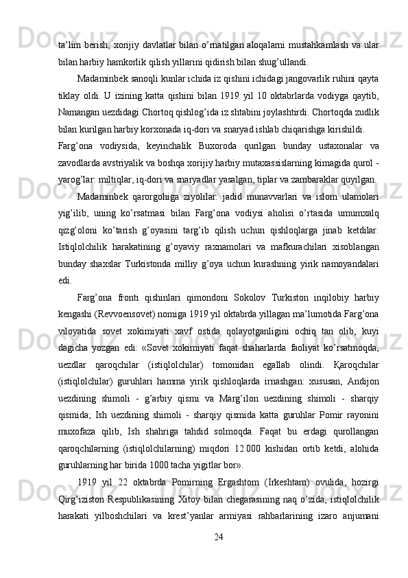 ta’lim  berish, xorijiy davlatlar bilan o’rnatilgan aloqalarni mustahkamlash va ular
bilan harbiy hamkorlik qilish yillarini qidirish bilan shug’ullandi. 
Madaminbek sanoqli kunlar ichida iz qishini ichidagi jangovarlik ruhini qayta
tiklay   oldi.   U   izining   katta   qishini   bilan   1919   yil   10   oktabrlarda   vodiyga   qaytib,
Namangan uezdidagi Chortoq qishlog’ida iz shtabini joylashtirdi. Chortoqda zudlik
bilan kurilgan harbiy korxonada iq-dori va snaryad ishlab chiqarishga kirishildi. 
Farg’ona   vodiysida,   keyinchalik   Buxoroda   qurilgan   bunday   ustaxonalar   va
zavodlarda avstriyalik va boshqa xorijiy harbiy mutaxassislarning kimagida qurol -
yarog’lar: miltiqlar, iq-dori va snaryadlar yasalgan, tiplar va zambaraklar quyilgan.
Madaminbek   qarorgohiga   ziyolilar:   jadid   munavvarlari   va   islom   ulamolari
yig’ilib,   uning   ko’rsatmasi   bilan   Farg’ona   vodiysi   aholisi   o’rtasida   umumxalq
qizg’oloni   ko’tarish   g’oyasini   targ’ib   qilish   uchun   qishloqlarga   jinab   ketdilar.
Istiqlolchilik   harakatining   g’oyaviy   raxnamolari   va   mafkurachilari   xisoblangan
bunday   shaxslar   Turkistonda   milliy   g’oya   uchun   kurashning   yirik   namoyandalari
edi. 
Farg’ona   fronti   qishinlari   qimondoni   Sokolov   Turkiston   inqilobiy   harbiy
kengashi (Revvoensovet) nomiga 1919 yil oktabrda yillagan ma’lumotida Farg’ona
viloyatida   sovet   xokimiyati   xavf   ostida   qolayotganligini   ochiq   tan   olib,   kuyi
dagicha   yozgan   edi:   «Sovet   xokimiyati   faqat   shaharlarda   faoliyat   ko’rsatmoqda,
uezdlar   qaroqchilar   (istiqlolchilar)   tomonidan   egallab   olindi.   Қaroqchilar
(istiqlolchilar)   guruhlari   hamma   yirik   qishloqlarda   irnashgan:   xususan,   Andijon
uezdining   shimoli   -   g’arbiy   qismi   va   Marg’ilon   uezdining   shimoli   -   sharqiy
qismida;   Ish   uezdining   shimoli   -   sharqiy   qismida   katta   guruhlar   Pomir   rayonini
muxofaza   qilib,   Ish   shahriga   tahdid   solmoqda.   Faqat   bu   erdagi   qurollangan
qaroqchilarning   (istiqlolchilarning)   miqdori   12.000   kishidan   ortib   ketdi,   alohida
guruhlarning har birida 1000 tacha yigitlar bor». 
1919   yil   22   oktabrda   Pomirning   Ergashtom   (Irkeshtam)   ovulida,   hozirgi
Qirg’iziston   Respublikasining   Xitoy   bilan   chegarasining   naq   o’zida,   istiqlolchilik
harakati   yilboshchilari   va   krest’yanlar   armiyasi   rahbarlarining   izaro   anjumani
24 