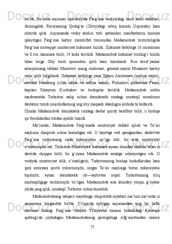 bo’ldi,   Bu   yirik   anjuman   (qurultoy)da   Farg’ona   vodiysidagi   tinch   aholi   vakillari,
shuningdek,   Rossiyaning   Qoshg’ar   (Xitoy)dagi   sobiq   konsuli   Uspenskiy   ham
ishtirok   qildi.   Anjumanda   vodiy   aholisi   turli   qatlamlari   manfaatlarini   himoya
qilayotgan   Farg’ona   harbiy   muxolifati   tomonidan   Madaminbek   boshchiligida
Farg’ona muvaqqat muxtoriyat hukumati tuzildi. Ҳukumat tarkibiga 16 musulmon
va 8 rus, hammasi  bilib, 24 kishi  kiritildi. Madaminbek  hukumat  boshlig’i  bilishi
bilan   birga   Oliy   bosh   qimondon   qilib   ham   tayinlandi.   Rus   krest’yanlar
armiyasining   rahbari   Monstrov   uning   irinbosari,   general-mayor   Muxanov   harbiy
vazir  qilib belgilandi. Ҳukumat  tarkibiga yana Ҳakim  Azizxonov (moliya vaziri),
advokat   Nansberg   (ichki   ishlar   va   adliya   vaziri),   Plotnikov,   polkovnik   Fenin,
kapitan   Sulaymoi   Kuchukov   va   boshqalar   kiritildi.   Madaminbek   ushbu
mashvaratda   Turkiston   xalqi   uchun   demokratik   ruxdagi   mustaqil   musulmon
davlatini tuzish mujohidlarning eng oliy maqsadi ekanligini alohida ta’kidlaydi. 
Chunki   Madaminbek   demokratik   ruxdagi   davlat   qurish   tarafdori   bilib,   u   boshqa
qo’rboshilardan tubdan ajralib turardi. 
Ma’lumki,   Madaminbek   Farg’onada   muxtoriyat   tashkil   qilish   va   Ta’sis
majlisini   chaqirish   uchun   kurashgan   edi.   U   hayotga   real   qaraganidan,   dastavval
Farg’ona   vodiysining   izida   hokimiyatni   qo’lga   olib,   bu   erda   muxtoriyat
o’rnatmoqchi edi. Turkiston Muxtoriyati hukumati aynan shunday talablar bilan iz
davrida   chiqqan   bilib,   bu   g’oyani   Madaminbek   amalga   oshirayotgan   edi.   U
vodiyda   muxtoriyat   tilik,   o’rnatilgach,   Turkistonning   boshqa   hududlaridan   ham
qizil   armiyani   quvib   yubormoqchi,   singra   Ta’sis   majlisiga   butun   xokimiyatni
topshirib,   aynan   demokratik   yil—saylovlar   orqali   Turkistonning   tiliq
mustaqilligiga   erishmoqchi   bo’lgan.   Madaminbek   ana   shunday   yorqin   g’oyalar
yilida jang qildi, mustaqil Turkistoi uchun kurashdi. 
Madaminbekning xalqaro maydonga chiqishdek niyatlari ma’lum ma’noda iz
samarasini   bergandek   bo’ldi.   YUqorida   aytilgan   anjumandan   sing   bir   hafta
itaritmas   hozirgi   Farg’ona   viloyati   YOzyovon   tumani   hududidagi   Қoratepa
qishlog’ida   joylashgan   Madaminbekning   qarorgohiga   Afg’onistondan   rasmiy
25 