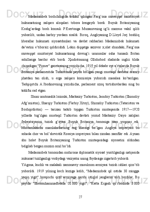 Madaminbek   boshchiligida   tashkil   qilingan   Farg’ona   muvaqqat   muxtoriyat
hukumatining   xalqaro   aloqalari   tobora   kengayib   bordi.   Buyuk   Britaniyaning
Koshg’ardagi   bosh   konsuli   P.Esertonga   Muxanovning   ig’li   maxsus   vakil   qilib
yuborilib,   undan   harbiy   yordam   siraldi.   Biroq,   Angliyaning   D.Lloyd   Jorj   boshliq
liberallar   hukumati   siyosatdonlari   va   davlat   rahbarlari   Madaminbek   hukumati
da’vatini   e’tiborsiz   qoldirishdi.   Lekin   diqqatga   sazovor   x;olat   shundaki,   Farg’ona
muvaqqat   muxtoriyat   hukumatining   dovrug’i   ummonlar   osha   tumanli   Britan
sohillariga   baribir   etib   bordi.   Ҳindistonning   Ollohobod   shahrida   ingliz   tilida
chiqadigan "Pioner" gazetasining yozishicha, 1919 yil dekabr oyi o’rtalarida Buyuk
Britaniya parlamentida Turkistonda paydo bo’lgan yangi mustaqil davlatni rasmiy
jihatdan   tan   olish,   u   erga   xalqaro   komissiya   yuborish   masalasi   ko’tarilgan.
Tadqiqotchi   A.Ibodinovning   yozishicha,   parlament   uzoq   tortishuvlardan   sing   bu
taklifni rad etgan. 
Shuni unutmaslik lozimki, Markaziy Turkiston, Janubiy Turkiston (Shimoliy 
Afg’oniston), Sharqiy Turkiston (Ғarbiy Xitoy), Shimoliy Turkiston (Tatariston va
Boshqirdiston)   —   tarixan   tarkib   topgan   Turkiston   mintaqasida   1917—1920
yillarda   tug’ilgan   mustaqil   Turkiston   davlati   yoxud   Markaziy   Osiyo   xalqlari
federatsiyasini   tuzish   g’oyasi   Buyuk   Britaniya   tomoniga   xam   yoqmas   edi.
Mustamlakachi   mamlakatlarning   eng   klassigi   bo’lgan   Angliya   imperiyasi   bu
sohada chor va bol’shevistik Rossiya imperiyasi bilan zimdan xamfikr edi. Aynan
shu   holat   Buyuk   Britaniyaning   Turkiston   mintaqasidagi   siyosatini   oldindan
belgilab bergan muxim omil bo’ldi. 
Madaminbek tomonidan mohirona diplomatik siyosat yuritilganligi natijasida
xukumat tuzilganligi vodiydagi vaziyatni uning foydasiga izgartirib yubordi. 
YAgona, kuchli va malakali zamonaviy musulmon armiyasi tuzish ishlari qizo’tib
yuborildi.   1919   yilning   kech   kuziga   kelib,   "Madaminbek   qil   ostida   30   mingga
yaqin   yigit"   bosqinchi   qizil   armiyaga   qarshi   istiqlol   janglarini   olib   bordilar.   Bu
paytda   "Shermuhammadbekda   20.000   yigit",   "Katta   Ergash   qo’rboshida   8.000
27 