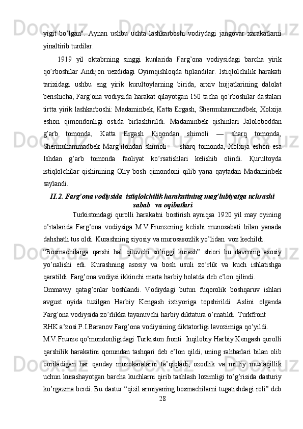 yigit   bo’lgan".   Aynan   ushbu   uchta   lashkarboshi   vodiydagi   jangovar   xarakatlarni
yinaltirib turdilar. 
1919   yil   oktabrning   singgi   kunlarida   Farg’ona   vodiysidagi   barcha   yirik
qo’rboshilar   Andijon   uezdidagi   Oyimqishloqda   tiplandilar.   Istiqlolchilik   harakati
tarixidagi   ushbu   eng   yirik   kurultoylarning   birida,   arxiv   hujjatlarining   dalolat
berishicha, Farg’ona vodiysida harakat qilayotgan 150 tacha qo’rboshilar dastalari
tirtta yirik lashkarboshi:  Madaminbek,  Katta Ergash,  Shermuhammadbek, Xolxija
eshon   qimondonligi   ostida   birlashtirildi.   Madaminbek   qishinlari   Jaloloboddan
g’arb   tomonda,   Katta   Ergash   Қiqondan   shimoli   —   sharq   tomonda,
Shermuhammadbek   Marg’ilondan   shimoli   —   sharq   tomonda,   Xolxija   eshon   esa
Ishdan   g’arb   tomonda   faoliyat   ko’rsatishlari   kelishib   olindi.   Қurultoyda
istiqlolchilar   qishinining   Oliy   bosh   qimondoni   qilib   yana   qaytadan   Madaminbek
saylandi. 
II.2. Farg’ona vodiysida  istiqlolchilik harakatining mag’lubiyatga uchrashi
sabab   va oqibatlari
                      Turkistondagi   qurolli   harakatni   bostirish   ayniqsa   1920   yil   may   oyining
o’rtalarida   Farg’ona   vodiysiga   M.V.Frunzеning   kеlishi   munosabati   bilan   yanada
dahshatli tus oldi. Kurashning siyosiy va murosasozlik yo’lidan  voz kеchildi. 
“Bosmachilarga   qarshi   hal   qiluvchi   so’nggi   kurash”   shiori   bu   davrning   asosiy
yo’nalishi   edi.   Kurashning   asosiy   va   bosh   usuli   zo’rlik   va   kuch   ishlatishga
qaratildi. Farg’ona vodiysi ikkinchi marta harbiy holatda dеb e’lon qilindi. 
Ommaviy   qatag’onlar   boshlandi.   Vodiydagi   butun   fuqorolik   boshqaruv   ishlari
avgust   oyida   tuzilgan   Harbiy   Kеngash   ixtiyoriga   topshirildi.   Aslini   olganda
Farg’ona vodiysida zo’rlikka tayanuvchi harbiy diktatura o’rnatildi. Turkfront 
RHK a’zosi P.I.Baranov Farg’ona vodiysining diktatorligi lavozimiga qo’yildi. 
M.V.Frunzе qo’mondonligidagi Turkiston fronti  Inqilobiy Harbiy Kеngash qurolli
qarshilik harakatini   qonundan tashqari  dеb  e’lon  qildi, uning  rahbarlari  bilan  olib
boriladigan   har   qanday   muzokaralarni   ta’qiqladi,   ozodlik   va   milliy   mustaqillik
uchun kurashayotgan barcha kuchlarni qirib tashlash lozimligi to’g’risida dasturiy
ko’rgazma bеrdi. Bu dastur “qizil armiyaning bosmachilarni tugatishdagi roli” dеb
28 