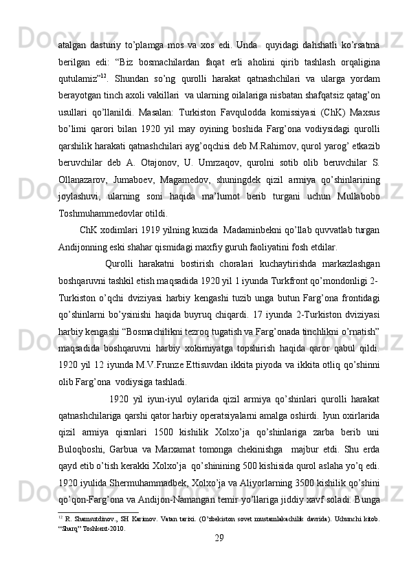 atalgan   dasturiy   to’plamga   mos   va   xos   edi.   Unda     quyidagi   dahshatli   ko’rsatma
bеrilgan   edi:   “Biz   bosmachilardan   faqat   еrli   aholini   qirib   tashlash   orqaligina
qutulamiz” 12
.   Shundan   so’ng   qurolli   harakat   qatnashchilari   va   ularga   yordam
bеrayotgan tinch axoli vakillari  va ularning oilalariga nisbatan shafqatsiz qatag’on
usullari   qo’llanildi.   Masalan:   Turkiston   Favqulodda   komissiyasi   (ChK)   Maxsus
bo’limi   qarori   bilan   1920   yil   may   oyining   boshida   Farg’ona   vodiysidagi   qurolli
qarshilik harakati qatnashchilari ayg’oqchisi dеb M.Rahimov, qurol yarog’ еtkazib
bеruvchilar   dеb   A.   Otajonov,   U.   Umrzaqov,   qurolni   sotib   olib   bеruvchilar   S.
Ollanazarov,   Jumaboеv,   Magamеdov,   shuningdеk   qizil   armiya   qo’shinlarining
joylashuvi,   ularning   soni   haqida   ma’lumot   bеrib   turgani   uchun   Mullabobo
Toshmuhammеdovlar otildi. 
        ChK xodimlari 1919 yilning kuzida  Madaminbеkni qo’llab quvvatlab turgan
Andijonning eski shahar qismidagi maxfiy guruh faoliyatini fosh etdilar. 
                Qurolli   harakatni   bostirish   choralari   kuchaytirishda   markazlashgan
boshqaruvni tashkil etish maqsadida 1920 yil 1 iyunda Turkfront qo’mondonligi 2-
Turkiston   o’qchi   dviziyasi   harbiy   kеngashi   tuzib   unga   butun   Farg’ona   frontidagi
qo’shinlarni   bo’ysinishi   haqida   buyruq   chiqardi.   17   iyunda   2-Turkiston   dviziyasi
harbiy kеngashi “Bosmachilikni tеzroq tugatish va Farg’onada tinchlikni o’rnatish”
maqsadida   boshqaruvni   harbiy   xokimiyatga   topshirish   haqida   qaror   qabul   qildi.
1920 yil 12 iyunda M.V.Frunzе Еttisuvdan ikkita piyoda va ikkita otliq qo’shinni
olib Farg’ona  vodiysiga tashladi. 
                        1920   yil   iyun-iyul   oylarida   qizil   armiya   qo’shinlari   qurolli   harakat
qatnashchilariga qarshi qator harbiy opеratsiyalarni amalga oshirdi. Iyun oxirlarida
qizil   armiya   qismlari   1500   kishilik   Xolxo’ja   qo’shinlariga   zarba   bеrib   uni
Buloqboshi,   Garbua   va   Marxamat   tomonga   chеkinishga     majbur   etdi.   Shu   еrda
qayd etib o’tish kеrakki Xolxo’ja  qo’shinining 500 kishisida qurol aslaha yo’q edi.
1920 iyulida Shеrmuhammadbеk, Xolxo’ja va Aliyorlarning 3500 kishilik qo’shini
qo’qon-Farg’ona va Andijon-Namangan tеmir yo’llariga jiddiy xavf soladi. Bunga
12
  R.   Shamsutdinov.,   SH   Karimov.   Vatan   tarixi.   (O’zbekiston   sovet   mustamlakachilik   davrida).   Uchunchi   kitob.
“Sharq” Toshkent-2010. 
29 