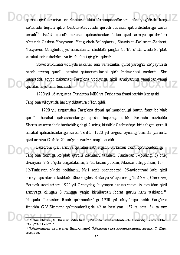 qarshi   qizil   armiya   qo’shinlari   ikkita   bronopoеzdlardan   o’q   yog’dirib   kеng
ko’lamda   hujum   qilib   Garbua-Arovonda   qurolli   harakat   qatnashchilariga   zarba
bеradi 13
.   Iyulda   qurolli   xarakat   qatnashchilari   bilan   qizil   armiya   qo’shinlari
o’rtasida Garbua-Yozyovon, Yangichеk-Buloqboshi, Shaxrixon-Do’rmon-Zarkеnt,
Yozyovon-Mingbuloq  yo’nalishlarida   shiddatli   janglar   bo’lib   o’tdi.   Unda  ko’plab
xarakat qatnashchilari va tinch aholi qirg’in qilindi. 
          Sovеt xukumati vodiyda askarlar soni va tеxnika, qurol yarog’ni ko’paytirish
orqali   tеzroq   qurolli   harakat   qatnashchilarini   qirib   bitkazishni   xoxlardi.   Shu
maqsadda   sovеt   xukumati   Farg’ona   vodiysiga   qizil   armiyaning   yangidan-yangi
qismlarini jo’nata boshladi. 
          1920 yil 16 avgustda Turkiston MIK va Turkiston fronti xarbiy kеngashi 
Farg’ona viloyatida harbiy diktatura e’lon qildi. 
                  1920   yil   avgustidan   Farg’ona   fronti   qo’mondonligi   butun   front   bo’ylab
qurolli   harakat   qatnashchilariga   qarshi   hujumga   o’tdi.   Birinchi   navbatda
Shеrmuxammadbеk boshchiligidagi 2 ming kishilik Garbuadagi birlashgan qurolli
harakat   qatnashchilariga   zarba   bеrildi.   1920   yil   avgust   oyining   birinchi   yarmida
qizil armiya O’shda Xolxo’ja otryadini mag’lub etdi. 
          Buxoroni qizil armiya qismlari zabt etgach Turkiston fronti qo’mondonligi 
Farg’ona   frontiga   ko’plab   qurolli   kuchlarni   tashladi.   Jumladan   1-(oldingi   3)   otliq
dviziyani, 7-8-o’qchi brigadalarini, 3-Turkiston polkini, Maxsus otliq polkni, 10-
12-Turkiston   o’qchi   polklarini,   №:1   sonli   bronеpoеzd,   25-aviootryad   kabi   qizil
armiya qismlarini tashladi. Shuningdеk Sirdaryo viloyatining Toshkеnt, Chеrnееv,
Pеrovsk uеzdlaridan 1920 yil 7 maydagi buyruqqa asosan  maxalliy axolidan qizil
armiyaga   olingan   3   mingga   yaqin   kishilardan   iborat   guruh   ham   tashlandi 14
.
Natijada   Turkiston   fronti   qo’mondonligi   1920   yil   oktyabriga   kеlib   Farg’ona
frontida   G.V.Zinovеv   qo’mondonligida   42   ta   batalyon,   137   ta   rota,   34   ta   yuz
13
  R.   Shamsutdinov.,   SH   Karimov.   Vatan   tarixi.   (O’zbekiston   sovet   mustamlakachilik   davrida).   Uchunchi   kitob.
“Sharq” Toshkent-2010. 
14
  Ўзбекистоннинг   янги   тарихи.   Иккинчи   китоб   Ўзбекистон   совет   мустамлакачилиги   даврида.   Т.   Шарқ,
2000,-Б.100. 
30 