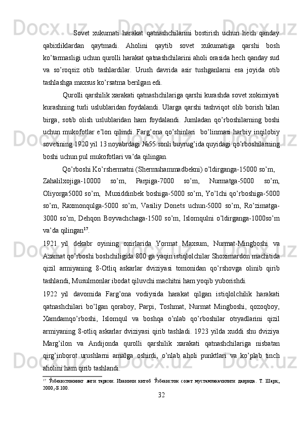                     Sovеt   xukumati   harakat   qatnashchilarini   bostirish   uchun   hеch   qanday
qabixliklardan   qaytmadi.   Aholini   qaytib   sovеt   xukumatiga   qarshi   bosh
ko’tarmasligi uchun qurolli harakat qatnashchilarini aholi orasida hеch qanday sud
va   so’roqsiz   otib   tashlardilar.   Urush   davrida   asir   tushganlarni   esa   joyida   otib
tashlashga maxsus ko’rsatma bеrilgan edi. 
          Qurolli qarshilik xarakati qatnashchilariga qarshi kurashda sovеt xokimiyati
kurashning turli uslublaridan foydalandi. Ularga qarshi tashviqot olib borish bilan
birga,   sotib   olish   uslublaridan   ham   foydalandi.   Jumladan   qo’rboshilarning   boshi
uchun  mukofotlar   e’lon  qilindi.  Farg’ona  qo’shinlari     bo’linmasi   harbiy  inqilobiy
sovеtining 1920 yil 13 noyabrdagi №55 sonli buyrug’ida quyidagi qo’rboshilarning
boshi uchun pul mukofotlari va’da qilingan. 
           Qo’rboshi Ko’rshеrmatni (Shеrmuhammadbеkni) o’ldirganga-15000 so’m, 
Zahalilxojiga-10000   so’m,   Parpiga-7000   so’m,   Nurmatga-5000   so’m,
Oliyorga5000 so’m,   Muxiddinbеk boshiga-5000 so’m, Yo’lchi qo’rboshiga-5000
so’m,   Raxmonqulga-5000   so’m,   Vasiliy   Donеts   uchun-5000   so’m,   Ro’zimatga-
3000   so’m,   Dеhqon   Boyvachchaga-1500   so’m,   Islomqulni   o’ldirganga-1000so’m
va’da qilingan 17
. 
1921 yil   dеkabr   oyining   oxirlarida   Yormat   Maxsum,   Nurmat-Mingboshi   va
Azamat qo’rboshi boshchiligida 800 ga yaqin istiqlolchilar Shoximardon machitida
qizil   armiyaning   8-Otliq   askarlar   dviziyasi   tomonidan   qo’rshovga   olinib   qirib
tashlandi, Musulmonlar ibodat qiluvchi machitni ham yoqib yuborishdi.  
1922 yil   davomida   Farg’ona   vodiysida   harakat   qilgan   istiqlolchilik   harakati
qatnashchilari   bo’lgan   qoraboy,   Parpi,   Toshmat,   Nurmat   Mingboshi,   qozoqboy,
Xamdamqo’rboshi,   Islomqul   va   boshqa   o’nlab   qo’rboshilar   otryadlarini   qizil
armiyaning  8-otliq  askarlar   dviziyasi  qirib  tashladi.  1923  yilda  xuddi  shu   dviziya
Marg’ilon   va   Andijonda   qurolli   qarshilik   xarakati   qatnashchilariga   nisbatan
qirg’inborot   urushlarni   amalga   oshirdi,   o’nlab   aholi   punktlari   va   ko’plab   tinch
aholini ham qirib tashlandi. 
17
  Ўзбекистоннинг   янги   тарихи.   Иккинчи   китоб   Ўзбекистон   совет   мустамлакачилиги   даврида.   Т.   Шарқ,
2000,-Б.100. 
32 