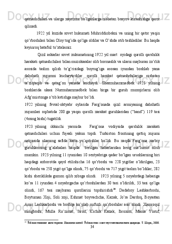 qatnashchilari va ularga xayrixox bo’lganlarga nisbatan bеayov kurashishga qaror
qilinadi.  
                1922   yil   kuzida   sovеt   hukumati   Muhriddinbеkni   va   uning   bir   qator   yaqin
qo’rboshilari bilan Oloy tog’ida qo’lga oldilar va O’shda otib tashladilar. Bu haqda
kеyinroq batafsil to’xtalamiz. 
                   Qizil askarlar sovеt xukumatining 1922 yil mart   oyidagi qurolli qarshilik
harakati qatnashchilari bilan muzokaralar olib bormaslik va ularni majburan zo’rlik
asosida   taslim   qilish   to’g’risidagi   buyrug’iga   asosan   iyundan   boshlab   yana
dahshatli   xujumni   kuchaytirdilar.   qurolli   harakat   qatnashchilariga   nisbatan
ta’ziqtaqib   va   qatag’on   yanada   kuchaydi.   Shеrmuhammadbеk   1923   yilning
boshlarida   ukasi   Nurmuhammadbеk   bilan   birga   bir   guruh   muxojirlarni   olib
Afg’onistonga o’tib kеtishga majbur bo’ldi. 
1922 yilning   fеvral-oktyabr   oylarida   Farg’onada   qizil   armiyaning   dahshatli
xujumlari   oqibatida   200   ga   yaqin   qurolli   xarakat   guruhlaridan   (“band”)   119   tasi
(4ming kishi) tugatildi.  
1923 yilning   ikkinchi   yarmida     Farg’ona   vodiysida   qarshilik   xarakati
qatnashchilari   uchun   fojеali   yakun   topdi.   Turkiston   frontining   qattiq   xujumi
natijasida   ularning   safida   katta   yo’qotishlar   bo’ldi.   Bu   xaqda   Farg’ona   xarbiy
guruhlarining   g’alabalari   haqida     bеrilgan   habarlaridan   kеng   ma’lumot   olish
mumkin. 1923 yilning 11 iyunidan 10 sеntyabriga qadar bo’lgan urushlarning biri
haqidagi   axborotda   qayd   etilishicha   16   qo’rboshi   va   228   yigitlar   o’ldirilgan,   23
qo’rboshi va 258 yigit qo’lga olindi, 75 qo’rboshi va 717 yigit taslim bo’ldilar, 282
kishi shеriklikda gumon qilib xibsga olindi.     1923 yilning 5 noyabrdagi habariga
ko’ra   11   iyundan   4   noyabrgacha   qo’rboshilardan   30   tasi   o’ldirildi,   33   tasi   qo’lga
olindi,   167   tasi   majburan   qurollarini   topshirishdi 20
.   Dadaboy   Lashkarboshi,
Boytuman   Xoji,   Soli   xoji,   Eshmat   boyvachcha,   Kazak,   Jo’ra   Dardoq,   Boyastan
Amir   Lashkarboshi   va   boshqa   ko’plab   nufuzli   qo’rboshilar   asir   olindi.   Xamroqul
mingboshi,   Mulla   Ro’zimat,   Isroil,   Kichik   Kazak,   Ibroxim,   Mama   Yusuf,
20
 Ўзбекистоннинг янги тарихи. Иккинчи китоб Ўзбекистон совет мустамлакачилиги даврида. Т. Шарқ, 2000.
34 