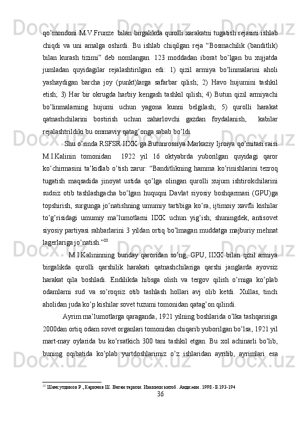 qo’mondoni M.V.Frunzе  bilan birgalikda qurolli xarakatni tugatish rеjasini ishlab
chiqdi   va   uni   amalga   oshirdi.   Bu   ishlab   chiqilgan   rеja   “Bosmachilik   (banditlik)
bilan   kurash   tizimi”   dеb   nomlangan.   123   moddadan   iborat   bo’lgan   bu   xujjatda
jumladan   quyidagilar   rеjalashtirilgan   edi:   1)   qizil   armiya   bo’linmalarini   aholi
yashaydigan   barcha   joy   (punkt)larga   safarbar   qilish;   2)   Havo   hujumini   tashkil
etish;   3)   Har   bir   okrugda   harbiy   kеngash   tashkil   qilish;   4)   Butun   qizil   armiyachi
bo’linmalarning   hujumi   uchun   yagona   kunni   bеlgilash;   5)   qurolli   harakat
qatnashchilarini   bostirish   uchun   zaharlovchi   gazdan   foydalanish,     kabilar
rеjalashtrildiki bu ommaviy qatag’onga sabab bo’ldi. 
           Shu o’rinda RSFSR IIXK ga Butunrossiya Markaziy Ijroiya qo’mitasi raisi
M.I.Kalinin   tomonidan     1922   yil   16   oktyabrda   yuborilgan   quyidagi   qaror
ko’chirmasini   ta’kidlab   o’tish   zarur:   “Banditlikning   hamma   ko’rinishlarini   tеzroq
tugatish   maqsadida   jinoyat   ustida   qo’lga   olingan   qurolli   xujum   ishtirokchilarini
sudsiz   otib   tashlashgacha   bo’lgan   huquqni   Davlat   siyosiy   boshqarmasi   (GPU)ga
topshirish, surgunga jo’natishning umumiy tartibiga ko’ra, ijtimoiy xavfli kishilar
to’g’risidagi   umumiy   ma’lumotlarni   IIXK   uchun   yig’ish;   shuningdеk,   antisovеt
siyosiy partiyasi rahbarlarini 3 yildan ortiq bo’lmagan muddatga majburiy mеhnat
lagеrlariga jo’natish.” 22
 
                    M.I.Kalininning   bunday   qaroridan   so’ng,   GPU,   IIXK   bilan   qizil   armiya
birgalikda   qurolli   qarshilik   harakati   qatnashchilariga   qarshi   janglarda   ayovsiz
harakat   qila   boshladi.   Endilikda   hibsga   olish   va   tеrgov   qilish   o’rniga   ko’plab
odamlarni   sud   va   so’roqsiz   otib   tashlash   hollari   avj   olib   kеtdi.   Xullas,   tinch
aholidan juda ko’p kishilar sovеt tuzumi tomonidan qatag’on qilindi. 
           Ayrim ma’lumotlarga qaraganda, 1921 yilning boshlarida o’lka tashqarisiga
2000dan ortiq odam sovеt organlari tomonidan chiqarib yuborilgan bo’lsa, 1921 yil
mart-may   oylarida   bu   ko’rsatkich   300   tani   tashkil   etgan.   Bu   xol   achinarli   bo’lib,
buning   oqibatida   ko’plab   yurtdoshlarimiz   o’z   ishlaridan   ayrilib,   ayrimlari   esa
22
 Шамсутдинов Р., Каримов Ш. Ватан тарихи. Иккинчи китоб. Андижон. 1998.-Б.193-194 
36 