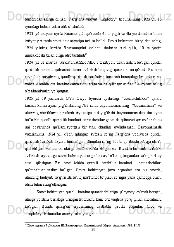 tomonidan   asirga   olinadi.   Farg’ona   viloyat   “inqilobiy”   tribunalining   1923   yil   13
iyundagi hukmi bilan otib o’ldiriladi. 
1923 yil oktyabr oyida Roxmonquli qo’rboshi 40 ta yigiti va 4ta yordamchisi bilan
ixtiyoriy suratda sovеt hokimiyatiga taslim bo’ldi. Sovеt hukumati bir yildan so’ng,
1924   yilning   kuzida   Roxmonqulni   qo’qon   shahrida   sud   qilib,   10   ta   yaqin
maslakdoshi bilan birga otib tashladi 25
. 
1924 yil 31 martda Turkiston ASSR MIK o’z ixtiyori bilan taslim bo’lgan qurolli
qarshilik harakati   qatnashchilarini   avf   etish  haqidagi  qarori  e’lon qilindi.  Bu ham
sovеt hokimiyatining qurolli qarshilik xarakatini bostirish borasidagi bir tadbiri edi
xolos. Amalda esa harakat qatnashchilariga va’da qilingan avflar 3-4 oydan so’ng
o’z ahamiyatini yo’qotgan. 
1925 yil   19   yanvarda   O’rta   Osiyo   byurosi   qoshidagi   “bosmachilikka”   qarshi
kurash   komissiyasi   yig’ilishining   №3   sonli   bayonnomasining     “bosmachilar”   va
ularning   shеriklarini   jazolash   siyosatiga   oid   yig’ilishi   bayonnomasidan   shu   ayon
bo’ladiki qurolli qarshilik harakati qatnashchilariga va’da qilinayotgan avf etish bu
uni   bostirishda   qo’llanilayotgan   bir   usul   ekanligi   oydinlashadi.   Bayonnamada
yozilishicha   1924   yil   e’lon   qilingan   avfdan   so’ng   Farg’ona   vodiysida   qurolli
qarshilik harakati dеyarli bostirilgan. Shundan so’ng 200 ta qo’rboshi xibsga olinib
qatl etilgan. Vaholanki ularga ozodlik va’da etilgan edi. Bundan ko’rinib turibdiki
avf etish siyosatiga sovеt hokimiyati organlari avf e’lon qilingandan so’ng 3-4 oy
amal   qilishgan.   Bu   davr   ichida   qurolli   qarshilik   harakati     qatnashchilari
qo’rboshilar   taslim   bo’lgan.   Sovеt   hokimiyati   jazo   organlari   esa   bu   davrda,
ularning faoliyati to’g’risida to’liq ma’lumot to’plab, so’ngra yana qamoqqa olish,
otish bilan shug’ullangan. 
           Sovеt hokimiyati qurolli harakat qatnashchilariga  g’oyaviy ko’mak bеrgan,
ularga yordam bеrishga uringan kuchlarni ham o’z vaqtida yo’q qilish choralarini
ko’rgan.   Bunda   qatag’on   siyosatining   dastlabki   ijrochi   organlari   ChK   va
“inqilobiy” tribunallar asosiy rol o’ynagan. 
25
 Шамсутдинов Р., Каримов Ш. Ватан тарихи. Иккинчи китоб.Мерос. Андижон. 1998.-Б.193. 
39 