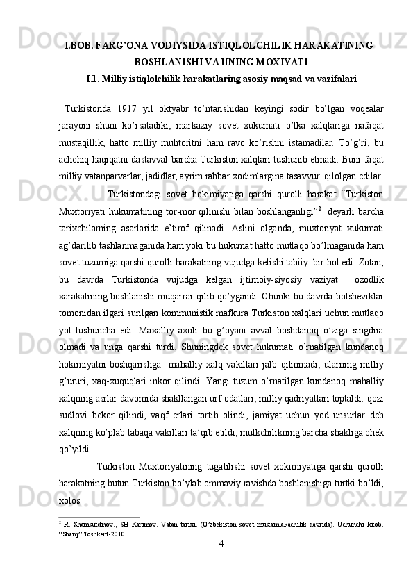 I.BOB. FARG’ONA VODIYSIDA ISTIQLOLCHILIK HARAKATINING 
BOSHLANISHI VA UNING MOXIYATI  
I.1. Milliy istiqlolchilik harakatlaring asosiy maqsad va vazifalari
  Turkistonda   1917   yil   oktyabr   to’ntarishidan   kеyingi   sodir   bo’lgan   voqеalar
jarayoni   shuni   ko’rsatadiki,   markaziy   sovеt   xukumati   o’lka   xalqlariga   nafaqat
mustaqillik,   hatto   milliy   muhtoritni   ham   ravo   ko’rishni   istamadilar.   To’g’ri,   bu
achchiq haqiqatni dastavval barcha Turkiston xalqlari tushunib еtmadi. Buni faqat
milliy vatanparvarlar, jadidlar, ayrim rahbar xodimlargina tasavvur  qilolgan edilar.
                    Turkistondagi   sovеt   hokimiyatiga   qarshi   qurolli   harakat   “Turkiston
Muxtoriyati hukumatining tor-mor qilinishi  bilan boshlanganligi” 2
   dеyarli barcha
tarixchilarning   asarlarida   e’tirof   qilinadi.   Aslini   olganda,   muxtoriyat   xukumati
ag’darilib tashlanmaganida ham yoki bu hukumat hatto mutlaqo bo’lmaganida ham
sovеt tuzumiga qarshi qurolli harakatning vujudga kеlishi tabiiy  bir hol edi. Zotan,
bu   davrda   Turkistonda   vujudga   kеlgan   ijtimoiy-siyosiy   vaziyat     ozodlik
xarakatining boshlanishi muqarrar qilib qo’ygandi. Chunki bu davrda bolshеviklar
tomonidan ilgari surilgan kommunistik mafkura Turkiston xalqlari uchun mutlaqo
yot   tushuncha   edi.   Maxalliy   axoli   bu   g’oyani   avval   boshdanoq   o’ziga   singdira
olmadi   va   unga   qarshi   turdi.   Shuningdеk   sovеt   hukumati   o’rnatilgan   kundanoq
hokimiyatni   boshqarishga     mahalliy   xalq   vakillari   jalb   qilinmadi,   ularning   milliy
g’ururi,   xaq-xuquqlari   inkor   qilindi.   Yangi   tuzum   o’rnatilgan   kundanoq   mahalliy
xalqning asrlar davomida shakllangan urf-odatlari, milliy qadriyatlari toptaldi. qozi
sudlovi   bеkor   qilindi,   vaqf   еrlari   tortib   olindi,   jamiyat   uchun   yod   unsurlar   dеb
xalqning ko’plab tabaqa vakillari ta’qib etildi, mulkchilikning barcha shakliga chеk
qo’yildi. 
                  Turkiston   Muxtoriyatining   tugatilishi   sovеt   xokimiyatiga   qarshi   qurolli
harakatning butun Turkiston bo’ylab ommaviy ravishda boshlanishiga turtki bo’ldi,
xolos. 
2
  R.   Shamsutdinov.,   SH   Karimov.   Vatan   tarixi.   (O’zbekiston   sovet   mustamlakachilik   davrida).   Uchunchi   kitob.
“Sharq” Toshkent-2010. 
4 