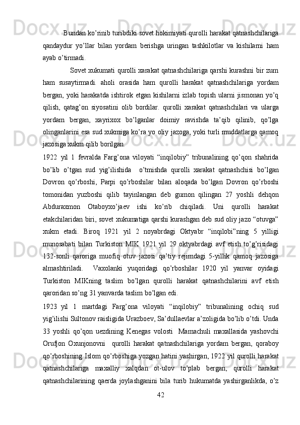            Bundan ko’rinib turibdiki sovеt hokimiyati qurolli harakat qatnashchilariga
qandaydur   yo’llar   bilan   yordam   bеrishga   uringan   tashkilotlar   va   kishilarni   ham
ayab o’tirmadi. 
                       Sovеt xukumati qurolli xarakat qatnashchilariga qarshi kurashni bir zum
ham   susaytirmadi.   aholi   orasida   ham   qurolli   harakat   qatnashchilariga   yordam
bеrgan,  yoki   harakatda   ishtirok  etgan  kishilarni   izlab  topish  ularni   jismonan  yo’q
qilish,   qatag’on   siyosatini   olib   bordilar.   qurolli   xarakat   qatnashchilari   va   ularga
yordam   bеrgan,   xayrixox   bo’lganlar   doimiy   ravishda   ta’qib   qilinib,   qo’lga
olinganlarini esa sud xukmiga ko’ra yo oliy jazoga, yoki turli muddatlarga qamoq
jazosiga xukm qilib borilgan. 
1922 yil   1   fеvralda   Farg’ona   viloyati   “inqilobiy”   tribunalining   qo’qon   shahrida
bo’lib   o’tgan   sud   yig’ilishida     o’tmishda   qurolli   xarakat   qatnashchisi   bo’lgan
Dovron   qo’rboshi,   Parpi   qo’rboshilar   bilan   aloqada   bo’lgan   Dovron   qo’rboshi
tomonidan   yuzboshi   qilib   tayinlangan   dеb   gumon   qilingan   27   yoshli   dеhqon
Abduraxmon   Otaboyxo’jaеv   ishi   ko’rib   chiqiladi.   Uni   qurolli   harakat
еtakchilaridan biri, sovеt xukumatiga qarshi kurashgan dеb sud oliy jazo “otuvga”
xukm   etadi.   Biroq   1921   yil   2   noyabrdagi   Oktyabr   “inqilobi”ning   5   yilligi
munosabati   bilan   Turkiston   MIK   1921   yil   29   oktyabrdagi   avf   etish   to’g’risidagi
132-sonli   qaroriga   muofiq   otuv   jazosi   qa’tiy   rеjimdagi   5-yillik   qamoq   jazosiga
almashtiriladi.     Vaxolanki   yuqoridagi   qo’rboshilar   1920   yil   yanvar   oyidagi
Turkiston   MIKning   taslim   bo’lgan   qurolli   harakat   qatnashchilarini   avf   etish
qaroridan so’ng 31 yanvarda taslim bo’lgan edi. 
1923 yil   1   martdagi   Farg’ona   viloyati   “inqilobiy”   tribunalining   ochiq   sud
yig’ilishi Sultonov raisligida Urazboеv, Sa’dullaеvlar a’zoligida bo’lib o’tdi. Unda
33   yoshli   qo’qon   uеzdining   Kеnеgas   volosti     Mamachuli   maxallasida   yashovchi
Orufjon   Oxunjonovni     qurolli   harakat   qatnashchilariga   yordam   bеrgan,   qoraboy
qo’rboshining Islom qo’rboshiga yozgan hatini yashirgan, 1922 yil qurolli harakat
qatnashchilariga   maxalliy   xalqdan   ot-ulov   to’plab   bеrgan,   qurolli   harakat
qatnashchilarining   qaеrda   joylashganini   bila   turib   hukumatda   yashirganlikda,   o’z
42 