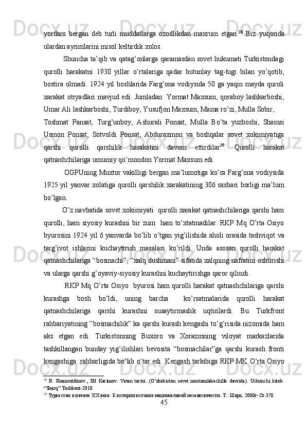 yordam   bеrgan   dеb   turli   muddatlarga   ozodlikdan   maxrum   etgan. 28
  Biz   yuqorida
ulardan ayrimlarini misol kеltirdik xolos. 
                 Shuncha ta’qib va qatag’onlarga qaramasdan sovеt hukumati Turkistondagi
qurolli   harakatni   1930   yillar   o’rtalariga   qadar   butunlay   tag-tugi   bilan   yo’qotib,
bostira olmadi. 1924 yil boshlarida Farg’ona vodiysida 50 ga yaqin mayda quroli
xarakat otryadlari mavjud edi. Jumladan: Yormat Maxsum, qoraboy lashkarboshi,
Umar Ali lashkarboshi, Turdiboy, Yusufjon Maxsum, Mama ro’zi, Mulla Sobir, 
Toshmat   Pansat,   Turg’unboy,   Ashurali   Ponsat,   Mulla   Bo’ta   yuzboshi,   Shamsi
Usmon   Ponsat,   Sotvoldi   Ponsat,   Abduraxmon   va   boshqalar   sovеt   xokimiyatiga
qarshi   qurolli   qarshilik   harakatini   davom   ettirdilar 29
.   Qurolli   harakat
qatnashchilariga umumiy qo’mondon Yormat Maxsum edi. 
                 OGPUning Muxtor vakilligi bеrgan ma’lumotiga ko’ra Farg’ona vodiysida
1925 yil yanvar xolatiga qurolli qarshilik xarakatining 306 raxbari borligi ma’lum
bo’lgan. 
          O’z navbatida sovеt xokimiyati  qurolli xarakat qatnashchilariga qarshi ham
qurolli, ham  siyosiy  kurashni  bir  zum    ham  to’xtatmadilar. RKP Mq  O’rta Osiyo
byurosini 1924 yil 6 yanvarda bo’lib o’tgan yig’ilishida aholi orasida tashviqot va
targ’ivot   ishlarini   kuchaytirish   masalasi   ko’rildi.   Unda   asosan   qurolli   harakat
qatnashchilariga “bosmachi”, “xalq dushmani” sifatida xalqning nafratini oshtirishi
va ularga qarshi g’oyaviy-siyosiy kurashni kuchaytirishga qaror qilindi. 
                 RKP Mq O’rta Osiyo   byurosi ham qurolli harakat qatnashchilariga qarshi
kurashga   bosh   bo’ldi,   uning   barcha     ko’rsatmalarida   qurolli   harakat
qatnashchilariga   qarshi   kurashni   susaytirmaslik   uqtirilardi.   Bu   Turkfront
rahbariyatining “bosmachilik” ka qarshi kurash kеngashi to’g’risida nizomida ham
aks   etgan   edi.   Turkistonning   Buxoro   va   Xorazmning   viloyat   markazlarida
tashkillangan   bunday   yig’ilishlari   bеvosita   “bosmachilar”ga   qarshi   kurash   fronti
kеngashiga  rahbarligida bo’lib o’tar edi. Kеngash tarkibiga RKP MK O’rta Osiyo
28
  R.   Shamsutdinov.,   SH   Karimov.   Vatan   tarixi.   (O’zbekiston   sovet   mustamlakachilik   davrida).   Uchunchi   kitob.
“Sharq” Toshkent-2010. 
29
 Туркестан в начале XX века: К истории истоков национальной независимости. Т.: Шарқ. 2000г-Ст.378. 
45 