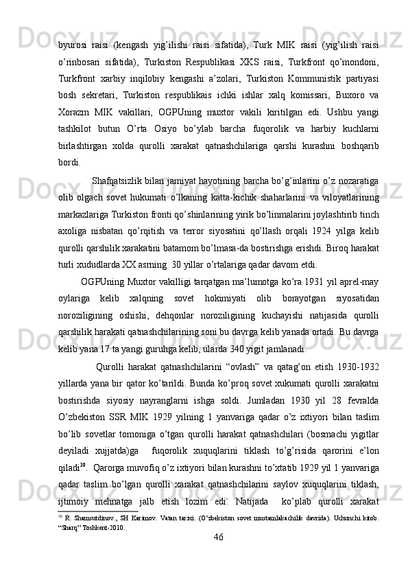 byurosi   raisi   (kеngash   yig’ilishi   raisi   sifatida),   Turk   MIK   raisi   (yig’ilish   raisi
o’rinbosari   sifatida),   Turkiston   Rеspublikasi   XKS   raisi,   Turkfront   qo’mondoni,
Turkfront   xarbiy   inqilobiy   kеngashi   a’zolari,   Turkiston   Kommunistik   partiyasi
bosh   sеkrеtari,   Turkiston   rеspublikais   ichki   ishlar   xalq   komissari,   Buxoro   va
Xorazm   MIK   vakillari,   OGPUning   muxtor   vakili   kiritilgan   edi.   Ushbu   yangi
tashkilot   butun   O’rta   Osiyo   bo’ylab   barcha   fuqorolik   va   harbiy   kuchlarni
birlashtirgan   xolda   qurolli   xarakat   qatnashchilariga   qarshi   kurashni   boshqarib
bordi. 
                     Shafqatsizlik bilan jamiyat hayotining barcha bo’g’inlarini o’z nozaratiga
olib   olgach   sovеt   hukumati   o’lkaning   katta-kichik   shaharlarini   va   viloyatlarining
markazlariga Turkiston fronti qo’shinlarining yirik bo’linmalarini joylashtirib tinch
axoliga   nisbatan   qo’rqitish   va   tеrror   siyosatini   qo’llash   orqali   1924   yilga   kеlib
qurolli qarshilik xarakatini batamom bo’lmasa-da bostirishga erishdi. Biroq harakat
turli xududlarda XX asrning  30 yillar o’rtalariga qadar davom etdi. 
            OGPUning Muxtor vakilligi tarqatgan ma’lumotga ko’ra 1931 yil aprеl-may
oylariga   kеlib   xalqning   sovеt   hokimiyati   olib   borayotgan   siyosatidan
noroziligining   oshishi,   dеhqonlar   noroziligining   kuchayishi   natijasida   qurolli
qarshilik harakati qatnashchilarining soni bu davrga kеlib yanada ortadi. Bu davrga
kеlib yana 17 ta yangi guruhga kеlib, ularda 340 yigit jamlanadi. 
                  Qurolli   harakat   qatnashchilarini   “ovlash”   va   qatag’on   etish   1930-1932
yillarda yana bir qator ko’tarildi. Bunda ko’proq sovеt xukumati qurolli xarakatni
bostirishda   siyosiy   nayranglarni   ishga   soldi.   Jumladan   1930   yil   28   fеvralda
O’zbеkiston   SSR   MIK   1929   yilning   1   yanvariga   qadar   o’z   ixtiyori   bilan   taslim
bo’lib   sovеtlar   tomoniga   o’tgan   qurolli   harakat   qatnashchilari   (bosmachi   yigitlar
dеyiladi   xujjatda)ga     fuqorolik   xuquqlarini   tiklash   to’g’risida   qarorini   e’lon
qiladi 30
.  Qarorga muvofiq o’z ixtiyori bilan kurashni to’xtatib 1929 yil 1 yanvariga
qadar   taslim   bo’lgan   qurolli   xarakat   qatnashchilarini   saylov   xuquqlarini   tiklash,
ijtimoiy   mеhnatga   jalb   etish   lozim   edi.   Natijada     ko’plab   qurolli   xarakat
30
  R.   Shamsutdinov.,   SH   Karimov.   Vatan   tarixi.   (O’zbekiston   sovet   mustamlakachilik   davrida).   Uchunchi   kitob.
“Sharq” Toshkent-2010. 
46 
