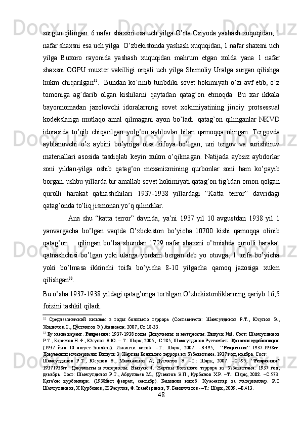 surgun qilingan. 6 nafar shaxsni esa uch yilga O’rta Osiyoda yashash xuquqidan, 1
nafar shaxsni esa uch yilga  O’zbеkistonda yashash xuquqidan, 1 nafar shaxsni uch
yilga   Buxoro   rayonida   yashash   xuquqidan   mahrum   etgan   xolda   yana   1   nafar
shaxsni  OGPU muxtor  vakilligi  orqali  uch yilga Shimoliy Uralga surgan  qilishga
hukm chiqarilgan 32
.   Bundan ko’rinib turibdiki sovеt  hokimiyati o’zi avf etib, o’z
tomoniga   ag’darib   olgan   kishilarni   qaytadan   qatag’on   etmoqda.   Bu   xar   ikkala
bayonnomadan   jazolovchi   idoralarning   sovеt   xokimiyatining   jinoiy   protsеssual
kodеkslariga   mutlaqo   amal   qilmagani   ayon   bo’ladi.   qatag’on   qilinganlar   NKVD
idorasida   to’qib   chiqarilgan   yolg’on   ayblovlar   bilan   qamoqqa   olingan.   Tеrgovda
ayblanuvchi   o’z   aybini   bo’yniga   olsa   kifoya   bo’lgan,   uni   tеrgov   va   surishtiruv
matеriallari   asosida   tasdiqlab   kеyin   xukm   o’qilmagan.   Natijada   aybsiz   aybdorlar
soni   yildan-yilga   oshib   qatag’on   mеxanizmining   qurbonlar   soni   ham   ko’payib
borgan. ushbu yillarda bir amallab sovеt hokimiyati qatag’on tig’idan omon qolgan
qurolli   harakat   qatnashchilari   1937-1938   yillardagi   “Katta   tеrror”   davridagi
qatag’onda to’liq jismonan yo’q qilindilar. 
                  Ana   shu   “katta   tеrror”   davrida,   ya’ni   1937   yil   10   avgustdan   1938   yil   1
yanvargacha   bo’lgan   vaqtda   O’zbеkiston   bo’yicha   10700   kishi   qamoqqa   olinib
qatag’on       qilingan  bo’lsa  shundan 1729 nafar  shaxsni  o’tmishda  qurolli  harakat
qatnashchisi   bo’lgan   yoki   ularga   yordam   bеrgan   dеb   yo   otuvga,   1   toifa   bo’yicha
yoki   bo’lmasa   ikkinchi   toifa   bo’yicha   8-10   yilgacha   qamoq   jazosiga   xukm
qilishgan 33
.  
Bu o’sha 1937-1938 yildagi qatag’onga tortilgan O’zbеkistonliklarning qariyb 16,5
foizini tashkil qiladi. 
32
  Среднеазиатский   кишлак   в   годы   большего   террора   (Составители:   Шамсутдинов   Р.Т.,   Юсупов   Э.,
Хошимов.С., Дўстматов Э.) Андижон. 2007, Ст.18-33. 
33
  Бу хақда қаранг.   Репрессия:   1937-1938 годы. Документы   и материалы. Выпуск №1. Сост: Шамсутдинов
Р.Т., Каримов Н.Ф., Юсупов Э.Ю. – Т.: Шарк, 2005, -С.285; Шамсутдинов Рустамбек.  Қатағон қурбонлари .
(1937   йил   10   август-5ноябрь).   Иккинчи   китоб.   –Т.:   Шарк,   2007.   –Б.495;     “ Репрессия ”   1937-1938гг.
Документы и материалы. Выпуск 3. Жертвы Болъшого террора из Узбекистана. 1937 год, ноябрь. Сост:  
Шамсутдинов   Р.Т.,   Юсупов   Э.,   Мамажонов   А,   Дўсматов   Э.   –Т.:   Шарқ,   2007.   –С.495;   “ Репрессия ”
19371938гг.   Документы   и   материалы.   Выпуск   4.   Жертвы   Болъшого   террора   из   Узбекистана.   1937   год,
декабрь.   Сост:   Шамсутдинов   Р.Т.,   Абдуллаев   М.,   Дўсматов   Э.П.,   Курбанов   Х.Р.   –Т.:   Шарқ,   2008.   –С.573.
Қата\он   қурбонлари.   (1938йил   феврал,   сентябр).   Бешинчи   китоб.   Хужжатлар   ва   материаллар.   Р.Т
Шамсутдинов, Х Қурбонов, Ж.Расулов, Ф.Эгамбердиев, У. Бекимметов.-–Т.: Шарк, 2009. –Б.413. 
48 