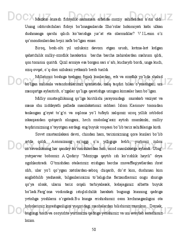 Mazkur   kurash   fidoyilik   namunasi   sifatida   moziy   sahifasidan   o’rin   oldi.
Uning   ishtirokchilari   fidoyi   bo’lmaganlarida   Sho’rolar   hokimiyati   kabi   ulkan
dushmanga   qarshi   qilich   ko’tarishga   jur’at   eta   olarmidilar?   V.I.Lenin   o’z
qo’mondonlaridan bejiz xafa bo’lgan emas. 
Biroq,   besh-olti   yil   uzluksiz   davom   etgan   urush,   ketma-ket   kelgan
qahatchilik   milliy-ozodlik   harakatini     barcha   barcha   zahiralardan   mahrum   qildi,
qon tomirini quritdi. Qizil armiya esa borgan sari o’sib, kuchayib bordi, unga kuch,
oziq-ovqat, o’q-dori uzluksiz yetkazib berib turildi. 
Millatimiz  boshiga   tushgan  fojiali   kunlardan,  erk  va  ozodlik  yo’lida  shahid
bo’lgan   milionla   vatandoshlarimiz   qismatida,   xalq   taqdiri   bilan   o’ynashgan,   uni
manqurtga aylantirib, o’zgalar qo’liga qaratishga uringan kimsalar ham bo’lgan. 
Milliy   mustaqillikning   qo’lga   kiritilishi   jarayonidagi     murakab   vaziyat   va
mana   shu   ziddayatli   pallada   mamlakatimiz   rahbari   Islom   Karimov   toionidan
tanlangan   g’oyat   to’g’ri   va   oqilona   yo’l   tufayli   xalqimiz   uzoq   yillik   istibdod
iskanjasidan   qutqarib   olingani,   hech   mubolag’asiz   aytish   mumkinki,   milliy
taqdirimizning o’tayotgan asrdagi eng buyuk voqeasi bo’lib tarix sahifalariga kirdi.
Sovet   mustamlakasi   davri,   chindan   ham,   tariximizning   qora   kunlari   bo’lib
ortda   qoldi.   Asrimizning   so’nggi   o’n   yilligiga   kelib,   yurtimiz   zulmi
zo’ravonlikning har qanday ko’rinishlaridan holi, ozod mamlakatga aylandi. Ulug’
yutrparvar   bobomiz   A.Qodiriy   “Moziyga   qaytib   ish   ko’rishlik   hayrli”   deya
ogohlantiradi.   O’tmishdan   otalarimiz   erishgan   barcha   muvaffaqiyatlardan   ibrat
olib,   ular   yo’l   qo’ygan   xatolardan-saboq   chiqarib,   do’st   kim,   dushman   kim
anglabbilib   yashasak,   bilganlarimizni   to’laligicha   farzandlarmiz   ongu   shuriga
qo’ya   olsak,   ularni   tarix   orqali   tarbiyalasak,   kelajagimiz   albatta   buyuk
bo’ladi.Farg’ona   vodisidagi   istiqlolchilik   harakati   bugungi   kunning   qadriga
yetishga   yoshlarni   o’rgatadi.Bu   kunga   erishishimiz   oson   kechmaganligini   ota
bobolarimiz kurashganligini yuqoridagi manbalardan bilishimiz mumkun . Demak,
bugungi tinch va osoyishta yurtimizni qadriga yetishimiz va uni avaylab asrashimiz
lozim. 
50 