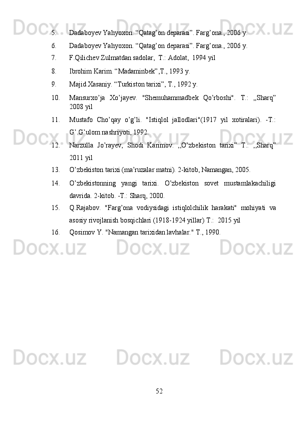 5. Dadaboyev Yahyoxon. “Qatag’on deparasi”. Farg’ona., 2006 y. 
6. Dadaboyev Yahyoxon. “Qatag’on deparasi”. Farg’ona., 2006 y. 
7. F.Qilichev  Z ulmatdan sadolar,  T.: Adolat,  1994 yil 
8. Ibrohim Karim. “Madaminbek”,T., 1993 y. 
9. Majid Xasaniy. “Turkiston tarixi”, T., 1992 y. 
10. Mansurxo’ja   Xo’jayev.   "Shemuhammadbek   Qo’rboshi".   T.:   ,,Sharq”
2008 yil 
11. Mustafo   Cho’qay   o’g’li.   "Istiqlol   jallodlari"(1917   yil   xotiralari).   -T.:
G’.G’ulom nashriyoti, 1992. 
12. Narzulla   Jo’rayev,   Shodi   Karimov.   ,,O’zbekiston   tarixi”   T.:   ,,Sharq”
2011 yil 
13. O’zbekiston tarixi (ma’ruzalar matni). 2-kitob, Namangan, 2005. 
14. O’zbekistonning   yangi   tarixi.   O’zbekiston   sovet   mustamlakachiligi
davrida. 2-kitob. -T.: Sharq, 2000. 
15. Q.Rajabov.   "Farg’ona   vodiysidagi   istiqlolchilik   harakati"   mohiyati   va
asosiy rivojlanish bosqichlari (1918-1924 yillar) T.:  2015 yil 
16. Qosimov Y.  " Namangan tarixidan lavhalar. "  T., 1990. 
 
 
 
52 