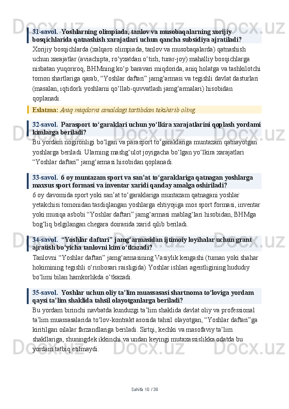 31-savol.   Yoshlarning olimpiada, tanlov va musobaqalarning xorijiy 
bosqichlarida qatnashish xarajatlari uchun qancha subsidiya ajratiladi?
Xorijiy bosqichlarda (xalqaro olimpiada, tanlov va musobaqalarda) qatnashish 
uchun xarajatlar (aviachipta, ro‘yxatdan o‘tish, turar-joy) mahalliy bosqichlarga 
nisbatan yuqoriroq, BHMning ko‘p baravari miqdorida, aniq holatga va tashkilotchi
tomon shartlariga qarab, “Yoshlar daftari” jamg‘armasi va tegishli davlat dasturlari 
(masalan, iqtidorli yoshlarni qo‘llab-quvvatlash jamg‘armalari) hisobidan 
qoplanadi.
Eslatma:  Aniq miqdorni amaldagi tartibdan tekshirib oling.
32-savol.   Parasport to‘garaklari uchun yo‘lkira xarajatlarini qoplash yordami
kimlarga beriladi?
Bu yordam nogironligi bo‘lgan va parasport to‘garaklariga muntazam qatnayotgan 
yoshlarga beriladi. Ularning mashg‘ulot joyigacha bo‘lgan yo‘lkira xarajatlari 
“Yoshlar daftari” jamg‘armasi hisobidan qoplanadi.
33-savol.   6 oy muntazam sport va san’at to‘garaklariga qatnagan yoshlarga 
maxsus sport formasi va inventar xaridi qanday amalga oshiriladi?
6 oy davomida sport yoki san’at to‘garaklariga muntazam qatnagani yoshlar 
yetakchisi tomonidan tasdiqlangan yoshlarga ehtiyojiga mos sport formasi, inventar
yoki musiqa asbobi “Yoshlar daftari” jamg‘armasi mablag‘lari hisobidan, BHMga 
bog‘liq belgilangan chegara doirasida xarid qilib beriladi.
34-savol.   “Yoshlar daftari” jamg‘armasidan ijtimoiy loyihalar uchun grant 
ajratish bo‘yicha tanlovni kim o‘tkazadi?
Tanlovni “Yoshlar daftari” jamg‘armasining Vasiylik kengashi (tuman yoki shahar 
hokimining tegishli o‘rinbosari raisligida) Yoshlar ishlari agentligining hududiy 
bo‘limi bilan hamkorlikda o‘tkazadi.
35-savol.   Yoshlar uchun oliy ta’lim muassasasi shartnoma to‘loviga yordam 
qaysi ta’lim shaklida tahsil olayotganlarga beriladi?
Bu yordam birinchi navbatda kunduzgi ta’lim shaklida davlat oliy va professional 
ta’lim muassasalarida to‘lov-kontrakt asosida tahsil olayotgan, “Yoshlar daftari”ga 
kiritilgan oilalar farzandlariga beriladi. Sirtqi, kechki va masofaviy ta’lim 
shakllariga, shuningdek ikkinchi va undan keyingi mutaxassislikka odatda bu 
yordam tatbiq etilmaydi.
Sahifa  10  /  38 