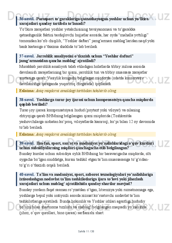 36-savol.   Parasport to‘garaklariga qatnashayotgan yoshlar uchun yo‘lkira 
xarajatlari qanday tartibda to‘lanadi?
Yo‘lkira xarajatlari yoshlar yetakchisining tavsiyanomasi va to‘garakka 
qatnashganlik faktini tasdiqlovchi hujjatlar asosida, har oyda “mahalla yettiligi” 
tomonidan ko‘rib chiqilib, “Yoshlar daftari” jamg‘armasi mablag‘laridan naqd yoki
bank kartasiga o‘tkazma shaklida to‘lab beriladi.
37-savol.   Jarrohlik amaliyotini o‘tkazish uchun “Yoshlar daftari” 
jamg‘armasidan qancha mablag‘ ajratiladi?
Murakkab jarrohlik amaliyoti talab etiladigan holatlarda tibbiy xulosa asosida 
davolanish xarajatlarining bir qismi, jarrohlik turi va tibbiy muassasa xarajatlar 
smetasiga qarab, Vasiylik kengashi belgilagan miqdorda (odatda konservativ 
davolanishga qaraganda yuqoriroq chegarada) qoplanadi.
Eslatma:  Aniq miqdorni amaldagi tartibdan tekshirib oling.
38-savol.   Yoshlarga turar-joy ijarasi uchun kompensatsiya qancha miqdorda 
qoplab beriladi?
Turar-joy ijarasi kompensatsiyasi hudud (poytaxt yoki viloyat) va oilaning 
ehtiyojiga qarab BHMning belgilangan qismi miqdorida (Toshkentda 
yashovchilarga nisbatan ko‘proq, viloyatlarda kamroq), ko‘pi bilan 12 oy davomida
to‘lab beriladi.
Eslatma:  Aniq miqdorni amaldagi tartibdan tekshirib oling.
39-savol.   Ilm-fan, sport, san’at va madaniyat yo‘nalishlaridagi o‘quv kurslari 
uchun subsidiyalarning miqdori qanchagacha etib belgilangan?
Bunday kurslar uchun subsidiya oylik BHMning bir baravarigacha miqdorda, olti 
oygacha bo‘lgan muddatga, kursni tashkil etgan ta’lim muassasasiga to‘g‘ridan-
to‘g‘ri o‘tkazish orqali beriladi.
40-savol.   Ta’lim va madaniyat, sport, axborot texnologiyalari yo‘nalishlariga 
ixtisoslashgan nodavlat ta’lim tashkilotlariga ijara to‘lovi yoki jihozlash 
xarajatlari uchun mablag‘ ajratilishida qanday shartlar mavjud?
Bunday yordam faqat rasman ro‘yxatdan o‘tgan, litsenziya yoki ruxsatnomaga ega, 
yoshlarga bepul yoki imtiyozli asosda xizmat ko‘rsatuvchi nodavlat ta’lim 
tashkilotlariga ajratiladi. Bunda hokimlik va Yoshlar ishlari agentligi hududiy 
bo‘limi bilan shartnoma tuzilishi va mablag‘ belgilangan maqsadli yo‘nalishda 
(jihoz, o‘quv qurollari, bino ijarasi) sarflanishi shart.
Sahifa  11  /  38 