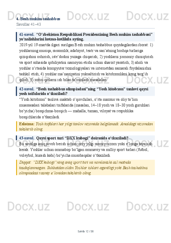 4. Besh muhim tashabbus
Savollar 41–43
41-savol.   “O‘zbekiston Respublikasi Prezidentining Besh muhim tashabbusi” 
yo‘nalishlarini ketma-ketlikda ayting.
2019-yil 19-martda ilgari surilgan Besh muhim tashabbus quyidagilardan iborat: 1) 
yoshlarning musiqa, rassomlik, adabiyot, teatr va san’atning boshqa turlariga 
qiziqishini oshirish, iste’dodini yuzaga chiqarish; 2) yoshlarni jismoniy chiniqtirish 
va sport sohasida qobiliyatini namoyon etishi uchun sharoit yaratish; 3) aholi va 
yoshlar o‘rtasida kompyuter texnologiyalari va internetdan samarali foydalanishni 
tashkil etish; 4) yoshlar ma’naviyatini yuksaltirish va kitobxonlikni keng targ‘ib 
qilish; 5) xotin-qizlarni ish bilan ta’minlash masalalari.
42-savol.   “Besh tashabbus olimpiadasi”ning “Yosh kitobxon” tanlovi qaysi 
yosh toifalarida o‘tkaziladi?
“Yosh kitobxon” tanlovi maktab o‘quvchilari, o‘rta maxsus va oliy ta’lim 
muassasalari talabalari toifalarida (masalan, 14–18 yosh va 18–30 yosh guruhlari 
bo‘yicha) bosqichma-bosqich — mahalla, tuman, viloyat va respublika 
bosqichlarida o‘tkaziladi.
Eslatma:  Yosh toifalari har yilgi tanlov nizomida belgilanadi. Amaldagi nizomdan 
tekshirib oling.
43-savol.   Qaysi sport turi “DXX kubogi” doirasida o‘tkaziladi?
Bu savolga aniq javob berish uchun joriy yilgi rasmiy nizom yoki e’longa tayanish 
kerak. Yoshlar uchun ommabop bo‘lgan ommaviy va milliy sport turlari (futbol, 
voleybol, kurash kabi) bo‘yicha musobaqalar o‘tkaziladi.
Diqqat: “DXX kubogi”ning aniq sport turi va nomlanishi asl matnda 
tasdiqlanmagan. Suhbatdan oldin Yoshlar ishlari agentligi yoki Besh tashabbus 
olimpiadasi rasmiy e’lonidan tekshirib oling.
Sahifa  12  /  38 