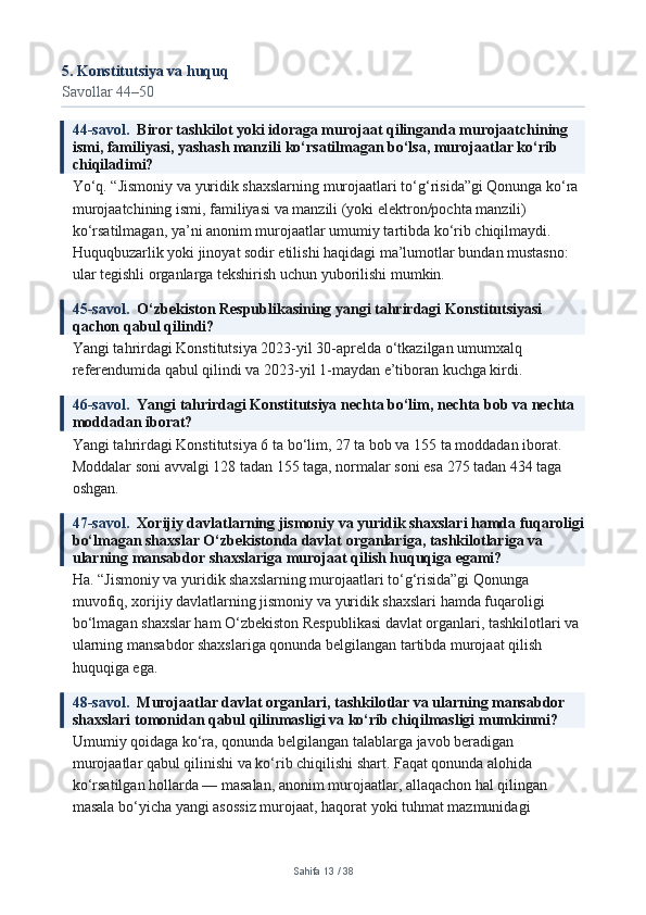 5. Konstitutsiya va huquq
Savollar 44–50
44-savol.   Biror tashkilot yoki idoraga murojaat qilinganda murojaatchining 
ismi, familiyasi, yashash manzili ko‘rsatilmagan bo‘lsa, murojaatlar ko‘rib 
chiqiladimi?
Yo‘q. “Jismoniy va yuridik shaxslarning murojaatlari to‘g‘risida”gi Qonunga ko‘ra 
murojaatchining ismi, familiyasi va manzili (yoki elektron/pochta manzili) 
ko‘rsatilmagan, ya’ni anonim murojaatlar umumiy tartibda ko‘rib chiqilmaydi. 
Huquqbuzarlik yoki jinoyat sodir etilishi haqidagi ma’lumotlar bundan mustasno: 
ular tegishli organlarga tekshirish uchun yuborilishi mumkin.
45-savol.   O‘zbekiston Respublikasining yangi tahrirdagi Konstitutsiyasi 
qachon qabul qilindi?
Yangi tahrirdagi Konstitutsiya 2023-yil 30-aprelda o‘tkazilgan umumxalq 
referendumida qabul qilindi va 2023-yil 1-maydan e’tiboran kuchga kirdi.
46-savol.   Yangi tahrirdagi Konstitutsiya nechta bo‘lim, nechta bob va nechta 
moddadan iborat?
Yangi tahrirdagi Konstitutsiya 6 ta bo‘lim, 27 ta bob va 155 ta moddadan iborat. 
Moddalar soni avvalgi 128 tadan 155 taga, normalar soni esa 275 tadan 434 taga 
oshgan.
47-savol.   Xorijiy davlatlarning jismoniy va yuridik shaxslari hamda fuqaroligi
bo‘lmagan shaxslar O‘zbekistonda davlat organlariga, tashkilotlariga va 
ularning mansabdor shaxslariga murojaat qilish huquqiga egami?
Ha. “Jismoniy va yuridik shaxslarning murojaatlari to‘g‘risida”gi Qonunga 
muvofiq, xorijiy davlatlarning jismoniy va yuridik shaxslari hamda fuqaroligi 
bo‘lmagan shaxslar ham O‘zbekiston Respublikasi davlat organlari, tashkilotlari va 
ularning mansabdor shaxslariga qonunda belgilangan tartibda murojaat qilish 
huquqiga ega.
48-savol.   Murojaatlar davlat organlari, tashkilotlar va ularning mansabdor 
shaxslari tomonidan qabul qilinmasligi va ko‘rib chiqilmasligi mumkinmi?
Umumiy qoidaga ko‘ra, qonunda belgilangan talablarga javob beradigan 
murojaatlar qabul qilinishi va ko‘rib chiqilishi shart. Faqat qonunda alohida 
ko‘rsatilgan hollarda — masalan, anonim murojaatlar, allaqachon hal qilingan 
masala bo‘yicha yangi asossiz murojaat, haqorat yoki tuhmat mazmunidagi 
Sahifa  13  /  38 