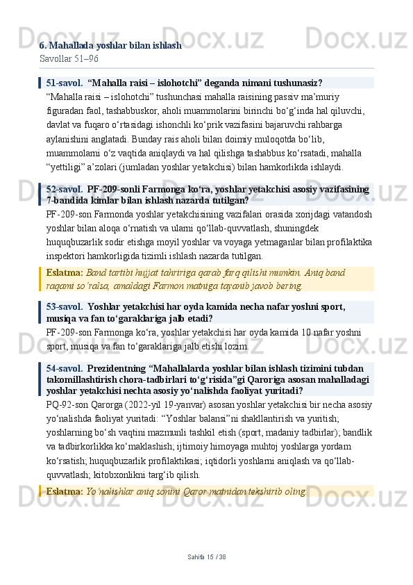 6. Mahallada yoshlar bilan ishlash
Savollar 51–96
51-savol.   “Mahalla raisi – islohotchi” deganda nimani tushunasiz?
“Mahalla raisi – islohotchi” tushunchasi mahalla raisining passiv ma’muriy 
figuradan faol, tashabbuskor, aholi muammolarini birinchi bo‘g‘inda hal qiluvchi, 
davlat va fuqaro o‘rtasidagi ishonchli ko‘prik vazifasini bajaruvchi rahbarga 
aylanishini anglatadi. Bunday rais aholi bilan doimiy muloqotda bo‘lib, 
muammolarni o‘z vaqtida aniqlaydi va hal qilishga tashabbus ko‘rsatadi, mahalla 
“yettiligi” a’zolari (jumladan yoshlar yetakchisi) bilan hamkorlikda ishlaydi.
52-savol.   PF-209-sonli Farmonga ko‘ra, yoshlar yetakchisi asosiy vazifasining 
7-bandida kimlar bilan ishlash nazarda tutilgan?
PF-209-son Farmonda yoshlar yetakchisining vazifalari orasida xorijdagi vatandosh
yoshlar bilan aloqa o‘rnatish va ularni qo‘llab-quvvatlash, shuningdek 
huquqbuzarlik sodir etishga moyil yoshlar va voyaga yetmaganlar bilan profilaktika
inspektori hamkorligida tizimli ishlash nazarda tutilgan.
Eslatma:  Band tartibi hujjat tahririga qarab farq qilishi mumkin. Aniq band 
raqami so‘ralsa, amaldagi Farmon matniga tayanib javob bering.
53-savol.   Yoshlar yetakchisi har oyda kamida necha nafar yoshni sport, 
musiqa va fan to‘garaklariga jalb etadi?
PF-209-son Farmonga ko‘ra, yoshlar yetakchisi har oyda kamida 10 nafar yoshni 
sport, musiqa va fan to‘garaklariga jalb etishi lozim.
54-savol.   Prezidentning “Mahallalarda yoshlar bilan ishlash tizimini tubdan 
takomillashtirish chora-tadbirlari to‘g‘risida”gi Qaroriga asosan mahalladagi 
yoshlar yetakchisi nechta asosiy yo‘nalishda faoliyat yuritadi?
PQ-92-son Qarorga (2022-yil 19-yanvar) asosan yoshlar yetakchisi bir necha asosiy
yo‘nalishda faoliyat yuritadi: “Yoshlar balansi”ni shakllantirish va yuritish; 
yoshlarning bo‘sh vaqtini mazmunli tashkil etish (sport, madaniy tadbirlar); bandlik
va tadbirkorlikka ko‘maklashish; ijtimoiy himoyaga muhtoj yoshlarga yordam 
ko‘rsatish; huquqbuzarlik profilaktikasi; iqtidorli yoshlarni aniqlash va qo‘llab-
quvvatlash; kitobxonlikni targ‘ib qilish.
Eslatma:  Yo‘nalishlar aniq sonini Qaror matnidan tekshirib oling.
Sahifa  15  /  38 