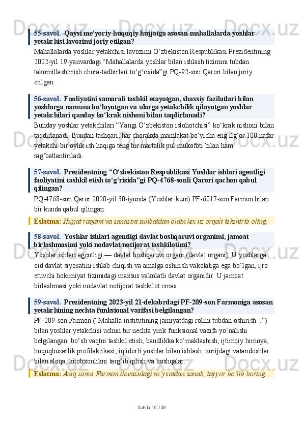 55-savol.   Qaysi me’yoriy-huquqiy hujjatga asosan mahallalarda yoshlar 
yetakchisi lavozimi joriy etilgan?
Mahallalarda yoshlar yetakchisi lavozimi O‘zbekiston Respublikasi Prezidentining 
2022-yil 19-yanvardagi “Mahallalarda yoshlar bilan ishlash tizimini tubdan 
takomillashtirish chora-tadbirlari to‘g‘risida”gi PQ-92-son Qarori bilan joriy 
etilgan.
56-savol.   Faoliyatini samarali tashkil etayotgan, shaxsiy fazilatlari bilan 
yoshlarga namuna bo‘layotgan va ularga yetakchilik qilayotgan yoshlar 
yetakchilari qanday ko‘krak nishoni bilan taqdirlanadi?
Bunday yoshlar yetakchilari “Yangi O‘zbekiston islohotchisi” ko‘krak nishoni bilan
taqdirlanadi. Bundan tashqari, har chorakda mamlakat bo‘yicha eng ilg‘or 100 nafar
yetakchi bir oylik ish haqiga teng bir martalik pul mukofoti bilan ham 
rag‘batlantiriladi.
57-savol.   Prezidentning “O‘zbekiston Respublikasi Yoshlar ishlari agentligi 
faoliyatini tashkil etish to‘g‘risida”gi PQ-4768-sonli Qarori qachon qabul 
qilingan?
PQ-4768-son Qaror 2020-yil 30-iyunda (Yoshlar kuni) PF-6017-son Farmon bilan 
bir kunda qabul qilingan.
Eslatma:  Hujjat raqami va sanasini suhbatdan oldin lex.uz orqali tekshirib oling.
58-savol.   Yoshlar ishlari agentligi davlat boshqaruvi organimi, jamoat 
birlashmasimi yoki nodavlat notijorat tashkilotimi?
Yoshlar ishlari agentligi — davlat boshqaruvi organi (davlat organi). U yoshlarga 
oid davlat siyosatini ishlab chiqish va amalga oshirish vakolatiga ega bo‘lgan, ijro 
etuvchi hokimiyat tizimidagi maxsus vakolatli davlat organidir. U jamoat 
birlashmasi yoki nodavlat notijorat tashkilot emas.
59-savol.   Prezidentning 2023-yil 21-dekabrdagi PF-209-son Farmoniga asosan
yetakchining nechta funksional vazifasi belgilangan?
PF-209-son Farmon (“Mahalla institutining jamiyatdagi rolini tubdan oshirish...”) 
bilan yoshlar yetakchisi uchun bir nechta yirik funksional vazifa yo‘nalishi 
belgilangan: bo‘sh vaqtni tashkil etish, bandlikka ko‘maklashish, ijtimoiy himoya, 
huquqbuzarlik profilaktikasi, iqtidorli yoshlar bilan ishlash, xorijdagi vatandoshlar 
bilan aloqa, kitobxonlikni targ‘ib qilish va boshqalar.
Eslatma:  Aniq sonni Farmon ilovasidagi ro‘yxatdan sanab, tayyor bo‘lib boring.
Sahifa  16  /  38 