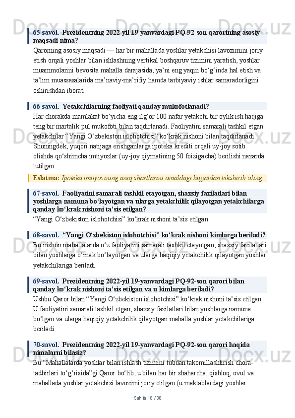 65-savol.   Prezidentning 2022-yil 19-yanvardagi PQ-92-son qarorining asosiy 
maqsadi nima?
Qarorning asosiy maqsadi — har bir mahallada yoshlar yetakchisi lavozimini joriy 
etish orqali yoshlar bilan ishlashning vertikal boshqaruv tizimini yaratish, yoshlar 
muammolarini bevosita mahalla darajasida, ya’ni eng yaqin bo‘g‘inda hal etish va 
ta’lim muassasalarida ma’naviy-ma’rifiy hamda tarbiyaviy ishlar samaradorligini 
oshirishdan iborat.
66-savol.   Yetakchilarning faoliyati qanday mukofotlanadi?
Har chorakda mamlakat bo‘yicha eng ilg‘or 100 nafar yetakchi bir oylik ish haqiga 
teng bir martalik pul mukofoti bilan taqdirlanadi. Faoliyatini samarali tashkil etgan 
yetakchilar “Yangi O‘zbekiston islohotchisi” ko‘krak nishoni bilan taqdirlanadi. 
Shuningdek, yuqori natijaga erishganlarga ipoteka krediti orqali uy-joy sotib 
olishda qo‘shimcha imtiyozlar (uy-joy qiymatining 50 foizigacha) berilishi nazarda 
tutilgan.
Eslatma:  Ipoteka imtiyozining aniq shartlarini amaldagi hujjatdan tekshirib oling.
67-savol.   Faoliyatini samarali tashkil etayotgan, shaxsiy fazilatlari bilan 
yoshlarga namuna bo‘layotgan va ularga yetakchilik qilayotgan yetakchilarga 
qanday ko‘krak nishoni ta’sis etilgan?
“Yangi O‘zbekiston islohotchisi” ko‘krak nishoni ta’sis etilgan.
68-savol.   “Yangi O‘zbekiston islohotchisi” ko‘krak nishoni kimlarga beriladi?
Bu nishon mahallalarda o‘z faoliyatini samarali tashkil etayotgan, shaxsiy fazilatlari
bilan yoshlarga o‘rnak bo‘layotgan va ularga haqiqiy yetakchilik qilayotgan yoshlar
yetakchilariga beriladi.
69-savol.   Prezidentning 2022-yil 19-yanvardagi PQ-92-son qarori bilan 
qanday ko‘krak nishoni ta’sis etilgan va u kimlarga beriladi?
Ushbu Qaror bilan “Yangi O‘zbekiston islohotchisi” ko‘krak nishoni ta’sis etilgan. 
U faoliyatini samarali tashkil etgan, shaxsiy fazilatlari bilan yoshlarga namuna 
bo‘lgan va ularga haqiqiy yetakchilik qilayotgan mahalla yoshlar yetakchilariga 
beriladi.
70-savol.   Prezidentning 2022-yil 19-yanvardagi PQ-92-son qarori haqida 
nimalarni bilasiz?
Bu “Mahallalarda yoshlar bilan ishlash tizimini tubdan takomillashtirish chora-
tadbirlari to‘g‘risida”gi Qaror bo‘lib, u bilan har bir shaharcha, qishloq, ovul va 
mahallada yoshlar yetakchisi lavozimi joriy etilgan (u maktablardagi yoshlar 
Sahifa  18  /  38 