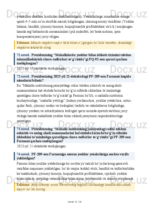 yetakchisi shtatlari hisobidan shakllantirilgan). Yetakchilarga xonadonlar soniga 
qarab 4–5 mln so‘m atrofida maosh belgilangan, ularning asosiy vazifalari (Yoshlar
balansi, bandlik, ijtimoiy himoya, huquqbuzarlik profilaktikasi va h.k.) aniqlangan 
hamda rag‘batlantirish mexanizmlari (pul mukofoti, ko‘krak nishoni, ijara 
kompensatsiyasi) joriy etilgan.
Eslatma:  Maosh miqdori vaqt o‘tishi bilan o‘zgargan bo‘lishi mumkin. Amaldagi 
miqdorni tekshirib oling.
71-savol.   Prezidentning “Mahallalarda yoshlar bilan ishlash tizimini tubdan 
takomillashtirish chora-tadbirlari to‘g‘risida”gi PQ-92-son qarori qachon 
tasdiqlangan?
2022-yil 19-yanvarda tasdiqlangan.
72-savol.   Prezidentning 2023-yil 21-dekabrdagi PF-209-son Farmoni haqida 
nimalarni bilasiz?
Bu “Mahalla institutining jamiyatdagi rolini tubdan oshirish va uning aholi 
muammolarini hal etishda birinchi bo‘g‘in sifatida ishlashini ta’minlashga 
qaratilgan chora-tadbirlar to‘g‘risida”gi Farmon bo‘lib, u mahalla institutini 
kuchaytirishga, “mahalla yettiligi” (hokim yordamchisi, yoshlar yetakchisi, xotin-
qizlar faoli, ijtimoiy xodim va boshqalar) tarkibi va vakolatlarini belgilashga, 
ijtimoiy yordam va subsidiyalarni kollegial qaror asosida ajratish tartibini joriy 
etishga hamda mahallada yoshlar bilan ishlash jarayonini raqamlashtirishga 
qaratilgan.
73-savol.   Prezidentning “Mahalla institutining jamiyatdagi rolini tubdan 
oshirish va uning aholi muammolarini hal etishda birinchi bo‘g‘in sifatida 
ishlashini ta’minlashga qaratilgan chora-tadbirlar to‘g‘risida”gi PF-209-son 
Farmoni qachon tasdiqlangan?
2023-yil 21-dekabrda tasdiqlangan.
74-savol.   PF-209-son Farmoniga asosan yoshlar yetakchisiga nechta vazifa 
yuklatilgan?
Farmon bilan yoshlar yetakchisiga bir nechta yo‘nalish bo‘yicha keng qamrovli 
vazifalar majmuasi yuklatilgan: bo‘sh vaqtni tashkil etish, bandlik va tadbirkorlikka
ko‘maklashish, ijtimoiy himoya, huquqbuzarlik profilaktikasi, iqtidorli yoshlar 
bilan ishlash, xorijdagi vatandoshlar bilan aloqa, kitobxonlik va shaxsiy rivojlanish.
Eslatma:  Aniq umumiy sonni Farmonning tegishli ilovasidagi bandlardan sanab, 
tayyor bo‘lib boring.
Sahifa  19  /  38 