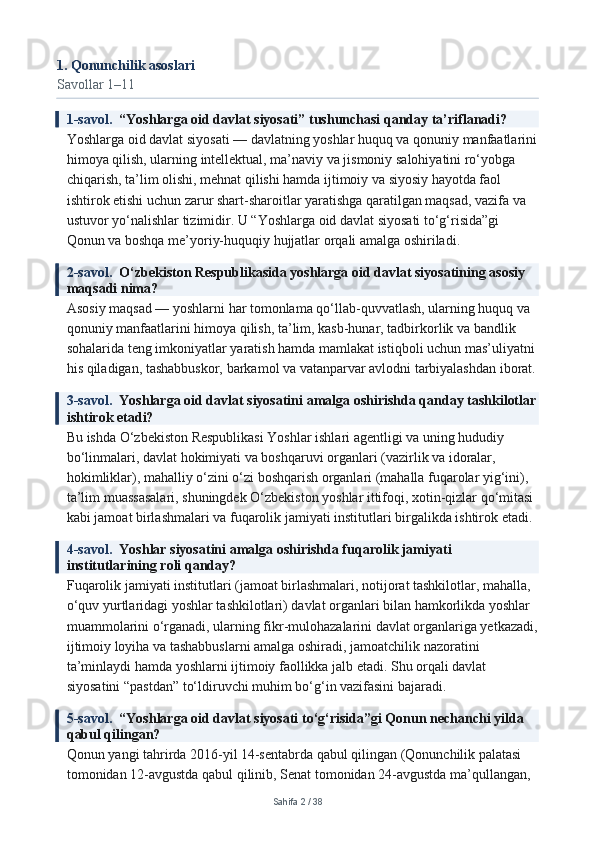 1. Qonunchilik asoslari
Savollar 1–11
1-savol.   “Yoshlarga oid davlat siyosati” tushunchasi qanday ta’riflanadi?
Yoshlarga oid davlat siyosati — davlatning yoshlar huquq va qonuniy manfaatlarini
himoya qilish, ularning intellektual, ma’naviy va jismoniy salohiyatini ro‘yobga 
chiqarish, ta’lim olishi, mehnat qilishi hamda ijtimoiy va siyosiy hayotda faol 
ishtirok etishi uchun zarur shart-sharoitlar yaratishga qaratilgan maqsad, vazifa va 
ustuvor yo‘nalishlar tizimidir. U “Yoshlarga oid davlat siyosati to‘g‘risida”gi 
Qonun va boshqa me’yoriy-huquqiy hujjatlar orqali amalga oshiriladi.
2-savol.   O‘zbekiston Respublikasida yoshlarga oid davlat siyosatining asosiy 
maqsadi nima?
Asosiy maqsad — yoshlarni har tomonlama qo‘llab-quvvatlash, ularning huquq va 
qonuniy manfaatlarini himoya qilish, ta’lim, kasb-hunar, tadbirkorlik va bandlik 
sohalarida teng imkoniyatlar yaratish hamda mamlakat istiqboli uchun mas’uliyatni 
his qiladigan, tashabbuskor, barkamol va vatanparvar avlodni tarbiyalashdan iborat.
3-savol.   Yoshlarga oid davlat siyosatini amalga oshirishda qanday tashkilotlar
ishtirok etadi?
Bu ishda O‘zbekiston Respublikasi Yoshlar ishlari agentligi va uning hududiy 
bo‘linmalari, davlat hokimiyati va boshqaruvi organlari (vazirlik va idoralar, 
hokimliklar), mahalliy o‘zini o‘zi boshqarish organlari (mahalla fuqarolar yig‘ini), 
ta’lim muassasalari, shuningdek O‘zbekiston yoshlar ittifoqi, xotin-qizlar qo‘mitasi 
kabi jamoat birlashmalari va fuqarolik jamiyati institutlari birgalikda ishtirok etadi.
4-savol.   Yoshlar siyosatini amalga oshirishda fuqarolik jamiyati 
institutlarining roli qanday?
Fuqarolik jamiyati institutlari (jamoat birlashmalari, notijorat tashkilotlar, mahalla, 
o‘quv yurtlaridagi yoshlar tashkilotlari) davlat organlari bilan hamkorlikda yoshlar 
muammolarini o‘rganadi, ularning fikr-mulohazalarini davlat organlariga yetkazadi,
ijtimoiy loyiha va tashabbuslarni amalga oshiradi, jamoatchilik nazoratini 
ta’minlaydi hamda yoshlarni ijtimoiy faollikka jalb etadi. Shu orqali davlat 
siyosatini “pastdan” to‘ldiruvchi muhim bo‘g‘in vazifasini bajaradi.
5-savol.   “Yoshlarga oid davlat siyosati to‘g‘risida”gi Qonun nechanchi yilda 
qabul qilingan?
Qonun yangi tahrirda 2016-yil 14-sentabrda qabul qilingan (Qonunchilik palatasi 
tomonidan 12-avgustda qabul qilinib, Senat tomonidan 24-avgustda ma’qullangan, 
Sahifa  2  /  38 