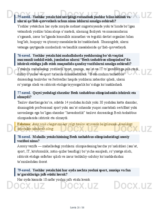 75-savol.   Yoshlar yetakchisi xorijdagi vatandosh yoshlar bilan ishlash va 
ularni qo‘llab-quvvatlash uchun nima ishlarni amalga oshiradi?
Yoshlar yetakchisi har oyda xorijda mehnat migratsiyasida yoki ta’limda bo‘lgan 
vatandosh yoshlar bilan aloqa o‘rnatadi, ularning faoliyati va muammolarini 
o‘rganadi, zarur bo‘lganda konsullik xizmatlari va tegishli davlat organlari bilan 
bog‘lab, huquqiy va ijtimoiy masalalarda ko‘maklashadi. Shuningdek, ularni 
vatanga qaytganda moslashish va bandlik masalalarida qo‘llab-quvvatlaydi.
76-savol.   Yoshlar yetakchisi mahallalarda yoshlarning bo‘sh vaqtini 
mazmunli tashkil etish, jumladan ularni “Besh tashabbus olimpiadasi”da 
ishtirok etishga jalb etish maqsadida qanday vazifalarni amalga oshiradi?
Yetakchi mahalladagi yoshlarni sport, musiqa, san’at va IT to‘garaklariga jalb etadi,
milliy o‘yinlar va sport turlarini ommalashtiradi. “Besh muhim tashabbus” 
doirasidagi tanlovlar va festivallar haqida yoshlarni xabardor qiladi, ularni 
ro‘yxatga oladi va ishtirok etishga tayyorgarlik ko‘rishga ko‘maklashadi.
77-savol.   Qaysi yoshdagi shaxslar Besh tashabbus olimpiadasida ishtirok eta 
olmaydi?
Tanlov shartlariga ko‘ra, odatda 14 yoshdan kichik yoki 30 yoshdan katta shaxslar, 
shuningdek professional sport yoki san’at sohasida yuqori martabali sertifikat yoki 
unvonlarga ega bo‘lgan shaxslar “havaskorlik” tanlovi doirasidagi Besh tashabbus 
olimpiadasida ishtirok eta olmaydi.
Eslatma:  Aniq yosh chegarasi har yilgi tanlov nizomida belgilanadi. Amaldagi 
nizomdan tekshirib oling.
78-savol.   Mahalla yetakchisining Besh tashabbus olimpiadasidagi asosiy 
vazifasi nima?
Asosiy vazifa — mahalladagi yoshlarni olimpiadaning barcha yo‘nalishlari (san’at, 
sport, IT, kitobxonlik, xotin-qizlar bandligi) bo‘yicha aniqlash, ro‘yxatga olish, 
ishtirok etishga safarbar qilish va zarur tashkiliy-uslubiy ko‘maklashishni 
ta’minlashdan iborat.
79-savol.   Yoshlar yetakchisi har oyda nechta yoshni sport, musiqa va fan 
to‘garaklariga jalb etishi kerak?
Har oyda kamida 10 nafar yoshni jalb etishi kerak.
Sahifa  20  /  38 