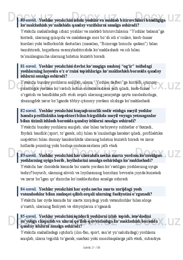 80-savol.   Yoshlar yetakchisi ishsiz yoshlar va maktab bitiruvchilari bandligiga
ko‘maklashish yo‘nalishida qanday vazifalarni amalga oshiradi?
Yetakchi mahalladagi ishsiz yoshlar va maktab bitiruvchilarini “Yoshlar balansi”ga 
kiritadi, ularning qiziqishi va malakasiga mos bo‘sh ish o‘rinlari, kasb-hunar 
kurslari yoki tadbirkorlik dasturlari (masalan, “Biznesga birinchi qadam”) bilan 
tanishtiradi, hujjatlarni rasmiylashtirishda ko‘maklashadi va ish bilan 
ta’minlanguncha ularning holatini kuzatib boradi.
81-savol.   Yoshlar yetakchisi davlat ko‘magiga muhtoj “og‘ir” toifadagi 
yoshlarning hayotda o‘z o‘rnini topishlariga ko‘maklashish borasida qanday 
ishlarni amalga oshiradi?
Yetakchi bunday yoshlarni aniqlab, ularni “Yoshlar daftari”ga kiritadi, ijtimoiy-
psixologik yordam ko‘rsatish uchun mutaxassislarni jalb qiladi, kasb-hunar 
o‘rgatish va bandlikka jalb etish orqali ularning jamiyatga qayta moslashishiga, 
shuningdek zarur bo‘lganda tibbiy-ijtimoiy yordam olishiga ko‘maklashadi.
82-savol.   Yoshlar yetakchisi huquqbuzarlik sodir etishga moyil yoshlar 
hamda profilaktika inspektori bilan birgalikda moyil voyaga yetmaganlar 
bilan tizimli ishlash borasida qanday ishlarni amalga oshiradi?
Yetakchi bunday yoshlarni aniqlab, ular bilan tarbiyaviy suhbatlar o‘tkazadi, 
foydali bandlik (sport, to‘garak, ish) bilan ta’minlashga harakat qiladi, profilaktika 
inspektori bilan doimiy hamkorlikda ularning holatini kuzatib boradi va zarur 
hollarda psixolog yoki boshqa mutaxassislarni jalb etadi.
83-savol.   Yoshlar yetakchisi har chorakda necha marta yordam ko‘rsatilgan 
yoshlarning uyiga borib, loyihalarini amalga oshirishga ko‘maklashadi?
Yetakchi har chorakda kamida bir marta yordam ko‘rsatilgan yoshlarning uyiga 
tashrif buyurib, ularning ahvoli va loyihasining borishini bevosita joyida kuzatadi 
va zarur bo‘lgan qo‘shimcha ko‘maklashishni amalga oshiradi.
84-savol.   Yoshlar yetakchisi har oyda necha marta xorijdagi yosh 
vatandoshlar bilan muloqot qilish orqali ularning faoliyatini o‘rganadi?
Yetakchi har oyda kamida bir marta xorijdagi yosh vatandoshlar bilan aloqa 
o‘rnatib, ularning faoliyati va ehtiyojlarini o‘rganadi.
85-savol.   Yoshlar yetakchisi iqtidorli yoshlarni izlab topish, iste’dodini 
ro‘yobga chiqarish va ularni qo‘llab-quvvatlashga ko‘maklashish borasida 
qanday ishlarni amalga oshiradi?
Yetakchi mahalladagi iqtidorli (ilm-fan, sport, san’at yo‘nalishidagi) yoshlarni 
aniqlab, ularni tegishli to‘garak, markaz yoki musobaqalarga jalb etadi, subsidiya 
Sahifa  21  /  38 
