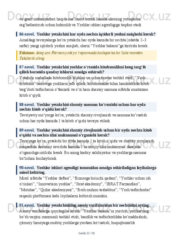 va grant imkoniyatlari haqida ma’lumot beradi hamda ularning yutuqlarini 
rag‘batlantirish uchun hokimlik va Yoshlar ishlari agentligiga taqdim etadi.
86-savol.   Yoshlar yetakchisi har oyda nechta iqtidorli yoshni aniqlashi kerak?
Amaldagi tavsiyalarga ko‘ra yetakchi har oyda kamida bir nechta (odatda 2–3 
nafar) yangi iqtidorli yoshni aniqlab, ularni “Yoshlar balansi”ga kiritishi kerak.
Eslatma:  Aniq son Farmon yoki yo‘riqnomada boshqacha bo‘lishi mumkin. 
Tekshirib oling.
87-savol.   Yoshlar yetakchisi yoshlar o‘rtasida kitobxonlikni keng targ‘ib 
qilish borasida qanday ishlarni amalga oshiradi?
Yetakchi mahallada kitobxonlik klublari va uchrashuvlar tashkil etadi, “Yosh 
kitobxon” tanloviga yoshlarni jalb qiladi, kutubxonalar bilan hamkorlikda kitob 
targ‘iboti tadbirlarini o‘tkazadi va o‘zi ham shaxsiy namuna sifatida muntazam 
kitob o‘qiydi.
88-savol.   Yoshlar yetakchisi shaxsiy namuna ko‘rsatishi uchun har oyda 
nechta kitob o‘qishi kerak?
Tavsiyaviy me’yorga ko‘ra, yetakchi shaxsiy rivojlanish va namuna ko‘rsatish 
uchun har oyda kamida 1 ta kitob o‘qishi tavsiya etiladi.
89-savol.   Yoshlar yetakchisi shaxsiy rivojlanish uchun bir oyda nechta kitob 
o‘qishi va nechta tilni mukammal o‘rganishi kerak?
Tavsiyaga ko‘ra, yetakchi bir oyda kamida 1 ta kitob o‘qishi va shaxsiy rivojlanish 
maqsadida davomiy ravishda kamida 1 ta xorijiy tilni mukammal darajada 
o‘rganishga intilishi kerak. Bu uning kasbiy salohiyatini va yoshlarga namuna 
bo‘lishini kuchaytiradi.
90-savol.   Yoshlar ishlari agentligi tomonidan amalga oshiriladigan loyihalarga
misol keltiring.
Misol sifatida “Yoshlar daftari”, “Biznesga birinchi qadam”, “Yoshlar uchun ish 
o‘rinlari”, “Innovatsion yoshlar”, “Ibrat akademiy”, “IBRAT Farzandlari”, 
“Mutolaa”, “Qizlar akademiyasi”, “Besh muhim tashabbus”, “Yosh tadbirkorlar” 
raqamli platformasi kabi loyihalarni keltirish mumkin.
91-savol.   Yoshlar yetakchisining asosiy vazifalaridan bir nechtasini ayting.
Asosiy vazifalarga quyidagilar kiradi: “Yoshlar balansi”ni yuritish; yoshlarning 
bo‘sh vaqtini mazmunli tashkil etish; bandlik va tadbirkorlikka ko‘maklashish; 
ijtimoiy himoyaga muhtoj yoshlarga yordam ko‘rsatish; huquqbuzarlik 
Sahifa  22  /  38 