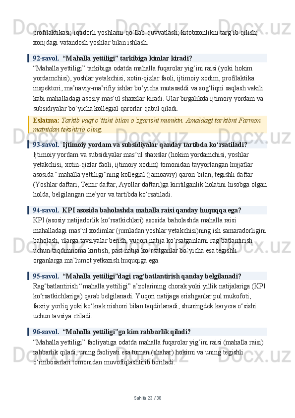 profilaktikasi; iqtidorli yoshlarni qo‘llab-quvvatlash; kitobxonlikni targ‘ib qilish; 
xorijdagi vatandosh yoshlar bilan ishlash.
92-savol.   “Mahalla yettiligi” tarkibiga kimlar kiradi?
“Mahalla yettiligi” tarkibiga odatda mahalla fuqarolar yig‘ini raisi (yoki hokim 
yordamchisi), yoshlar yetakchisi, xotin-qizlar faoli, ijtimoiy xodim, profilaktika 
inspektori, ma’naviy-ma’rifiy ishlar bo‘yicha mutasaddi va sog‘liqni saqlash vakili 
kabi mahalladagi asosiy mas’ul shaxslar kiradi. Ular birgalikda ijtimoiy yordam va 
subsidiyalar bo‘yicha kollegial qarorlar qabul qiladi.
Eslatma:  Tarkib vaqt o‘tishi bilan o‘zgarishi mumkin. Amaldagi tarkibni Farmon 
matnidan tekshirib oling.
93-savol.   Ijtimoiy yordam va subsidiyalar qanday tartibda ko‘rsatiladi?
Ijtimoiy yordam va subsidiyalar mas’ul shaxslar (hokim yordamchisi, yoshlar 
yetakchisi, xotin-qizlar faoli, ijtimoiy xodim) tomonidan tayyorlangan hujjatlar 
asosida “mahalla yettiligi”ning kollegial (jamoaviy) qarori bilan, tegishli daftar 
(Yoshlar daftari, Temir daftar, Ayollar daftari)ga kiritilganlik holatini hisobga olgan
holda, belgilangan me’yor va tartibda ko‘rsatiladi.
94-savol.   KPI asosida baholashda mahalla raisi qanday huquqqa ega?
KPI (asosiy natijadorlik ko‘rsatkichlari) asosida baholashda mahalla raisi 
mahalladagi mas’ul xodimlar (jumladan yoshlar yetakchisi)ning ish samaradorligini
baholash, ularga tavsiyalar berish, yuqori natija ko‘rsatganlarni rag‘batlantirish 
uchun taqdimnoma kiritish, past natija ko‘rsatganlar bo‘yicha esa tegishli 
organlarga ma’lumot yetkazish huquqiga ega.
95-savol.   “Mahalla yettiligi”dagi rag‘batlantirish qanday belgilanadi?
Rag‘batlantirish “mahalla yettiligi” a’zolarining chorak yoki yillik natijalariga (KPI
ko‘rsatkichlariga) qarab belgilanadi. Yuqori natijaga erishganlar pul mukofoti, 
faxriy yorliq yoki ko‘krak nishoni bilan taqdirlanadi, shuningdek karyera o‘sishi 
uchun tavsiya etiladi.
96-savol.   “Mahalla yettiligi”ga kim rahbarlik qiladi?
“Mahalla yettiligi” faoliyatiga odatda mahalla fuqarolar yig‘ini raisi (mahalla raisi) 
rahbarlik qiladi, uning faoliyati esa tuman (shahar) hokimi va uning tegishli 
o‘rinbosarlari tomonidan muvofiqlashtirib boriladi.
Sahifa  23  /  38 