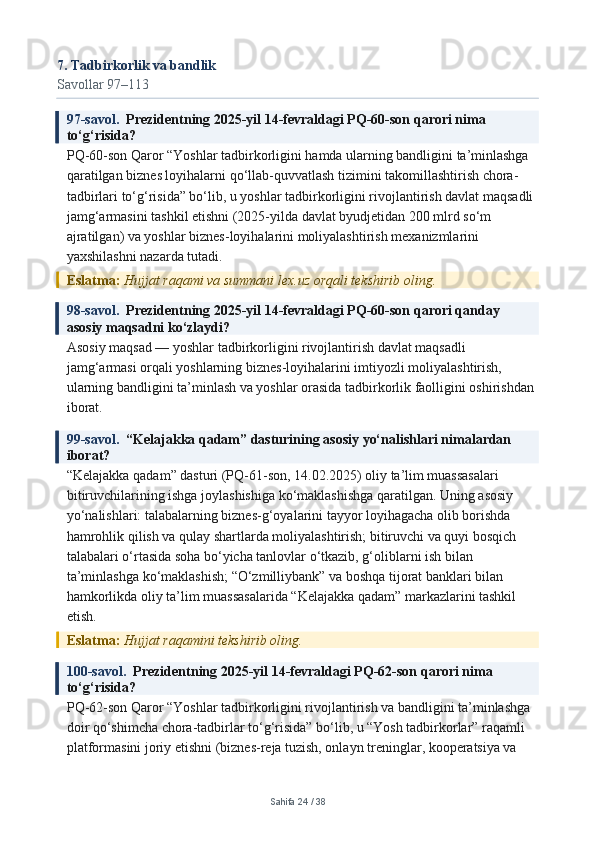 7. Tadbirkorlik va bandlik
Savollar 97–113
97-savol.   Prezidentning 2025-yil 14-fevraldagi PQ-60-son qarori nima 
to‘g‘risida?
PQ-60-son Qaror “Yoshlar tadbirkorligini hamda ularning bandligini ta’minlashga 
qaratilgan biznes loyihalarni qo‘llab-quvvatlash tizimini takomillashtirish chora-
tadbirlari to‘g‘risida” bo‘lib, u yoshlar tadbirkorligini rivojlantirish davlat maqsadli 
jamg‘armasini tashkil etishni (2025-yilda davlat byudjetidan 200 mlrd so‘m 
ajratilgan) va yoshlar biznes-loyihalarini moliyalashtirish mexanizmlarini 
yaxshilashni nazarda tutadi.
Eslatma:  Hujjat raqami va summani lex.uz orqali tekshirib oling.
98-savol.   Prezidentning 2025-yil 14-fevraldagi PQ-60-son qarori qanday 
asosiy maqsadni ko‘zlaydi?
Asosiy maqsad — yoshlar tadbirkorligini rivojlantirish davlat maqsadli 
jamg‘armasi orqali yoshlarning biznes-loyihalarini imtiyozli moliyalashtirish, 
ularning bandligini ta’minlash va yoshlar orasida tadbirkorlik faolligini oshirishdan 
iborat.
99-savol.   “Kelajakka qadam” dasturining asosiy yo‘nalishlari nimalardan 
iborat?
“Kelajakka qadam” dasturi (PQ-61-son, 14.02.2025) oliy ta’lim muassasalari 
bitiruvchilarining ishga joylashishiga ko‘maklashishga qaratilgan. Uning asosiy 
yo‘nalishlari: talabalarning biznes-g‘oyalarini tayyor loyihagacha olib borishda 
hamrohlik qilish va qulay shartlarda moliyalashtirish; bitiruvchi va quyi bosqich 
talabalari o‘rtasida soha bo‘yicha tanlovlar o‘tkazib, g‘oliblarni ish bilan 
ta’minlashga ko‘maklashish; “O‘zmilliybank” va boshqa tijorat banklari bilan 
hamkorlikda oliy ta’lim muassasalarida “Kelajakka qadam” markazlarini tashkil 
etish.
Eslatma:  Hujjat raqamini tekshirib oling.
100-savol.   Prezidentning 2025-yil 14-fevraldagi PQ-62-son qarori nima 
to‘g‘risida?
PQ-62-son Qaror “Yoshlar tadbirkorligini rivojlantirish va bandligini ta’minlashga 
doir qo‘shimcha chora-tadbirlar to‘g‘risida” bo‘lib, u “Yosh tadbirkorlar” raqamli 
platformasini joriy etishni (biznes-reja tuzish, onlayn treninglar, kooperatsiya va 
Sahifa  24  /  38 