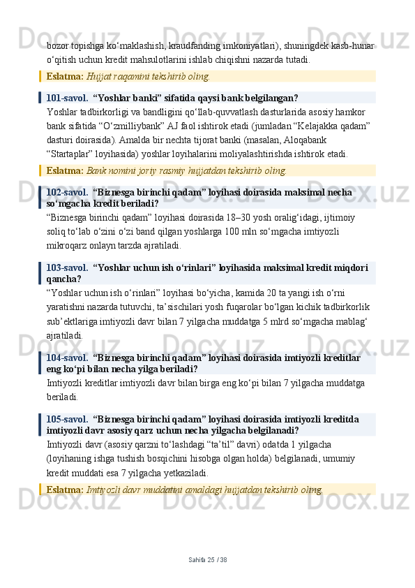 bozor topishga ko‘maklashish, kraudfanding imkoniyatlari), shuningdek kasb-hunar
o‘qitish uchun kredit mahsulotlarini ishlab chiqishni nazarda tutadi.
Eslatma:  Hujjat raqamini tekshirib oling.
101-savol.   “Yoshlar banki” sifatida qaysi bank belgilangan?
Yoshlar tadbirkorligi va bandligini qo‘llab-quvvatlash dasturlarida asosiy hamkor 
bank sifatida “O‘zmilliybank” AJ faol ishtirok etadi (jumladan “Kelajakka qadam” 
dasturi doirasida). Amalda bir nechta tijorat banki (masalan, Aloqabank 
“Startaplar” loyihasida) yoshlar loyihalarini moliyalashtirishda ishtirok etadi.
Eslatma:  Bank nomini joriy rasmiy hujjatdan tekshirib oling.
102-savol.   “Biznesga birinchi qadam” loyihasi doirasida maksimal necha 
so‘mgacha kredit beriladi?
“Biznesga birinchi qadam” loyihasi doirasida 18–30 yosh oralig‘idagi, ijtimoiy 
soliq to‘lab o‘zini o‘zi band qilgan yoshlarga 100 mln so‘mgacha imtiyozli 
mikroqarz onlayn tarzda ajratiladi.
103-savol.   “Yoshlar uchun ish o‘rinlari” loyihasida maksimal kredit miqdori 
qancha?
“Yoshlar uchun ish o‘rinlari” loyihasi bo‘yicha, kamida 20 ta yangi ish o‘rni 
yaratishni nazarda tutuvchi, ta’sischilari yosh fuqarolar bo‘lgan kichik tadbirkorlik 
sub’ektlariga imtiyozli davr bilan 7 yilgacha muddatga 5 mlrd so‘mgacha mablag‘ 
ajratiladi.
104-savol.   “Biznesga birinchi qadam” loyihasi doirasida imtiyozli kreditlar 
eng ko‘pi bilan necha yilga beriladi?
Imtiyozli kreditlar imtiyozli davr bilan birga eng ko‘pi bilan 7 yilgacha muddatga 
beriladi.
105-savol.   “Biznesga birinchi qadam” loyihasi doirasida imtiyozli kreditda 
imtiyozli davr asosiy qarz uchun necha yilgacha belgilanadi?
Imtiyozli davr (asosiy qarzni to‘lashdagi “ta’til” davri) odatda 1 yilgacha 
(loyihaning ishga tushish bosqichini hisobga olgan holda) belgilanadi, umumiy 
kredit muddati esa 7 yilgacha yetkaziladi.
Eslatma:  Imtiyozli davr muddatini amaldagi hujjatdan tekshirib oling.
Sahifa  25  /  38 