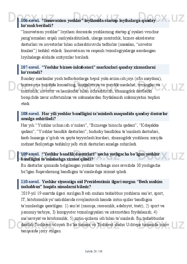 106-savol.   “Innovatsion yoshlar” loyihasida startap loyihalarga qanday 
ko‘mak beriladi?
“Innovatsion yoshlar” loyihasi doirasida yoshlarning startap g‘oyalari venchur 
jamg‘armalari orqali moliyalashtiriladi, ularga mentorlik, biznes-akselerator 
dasturlari va investorlar bilan uchrashtiruvchi tadbirlar (masalan, “investor 
kunlari”) tashkil etiladi. Innovatsion va raqamli texnologiyalarga asoslangan 
loyihalarga alohida imtiyozlar beriladi.
107-savol.   “Yoshlar biznes-inkubatori” markazlari qanday xizmatlarni 
ko‘rsatadi?
Bunday markazlar yosh tadbirkorlarga bepul yoki arzon ish joyi (ofis maydoni), 
biznes-reja tuzishda konsalting, buxgalteriya va yuridik maslahat, treninglar va 
mentorlik, investor va hamkorlar bilan uchrashtirish, shuningdek dastlabki 
bosqichda zarur infratuzilma va uskunalardan foydalanish imkoniyatini taqdim 
etadi.
108-savol.   Har yili yoshlar bandligini ta’minlash maqsadida qanday dasturlar 
amalga oshiriladi?
Har yili “Yoshlar uchun ish o‘rinlari”, “Biznesga birinchi qadam”, “Kelajakka 
qadam”, “Yoshlar bandlik dasturlari”, hududiy bandlikni ta’minlash dasturlari, 
kasb-hunarga o‘qitish va qayta tayyorlash kurslari, shuningdek yoshlarni xorijda 
mehnat faoliyatiga tashkiliy jalb etish dasturlari amalga oshiriladi.
109-savol.   “Yoshlar bandlik dasturlari” necha yoshgacha bo‘lgan yoshlar 
bandligini ta’minlashga xizmat qiladi?
Bu dasturlar qonunda belgilangan yoshlar toifasiga mos ravishda 30 yoshgacha 
bo‘lgan fuqarolarning bandligini ta’minlashga xizmat qiladi.
110-savol.   Yoshlar siyosatiga oid Prezidentimiz ilgari surgan “Besh muhim 
tashabbus” haqida nimalarni bilasiz?
2019-yil 19-martda ilgari surilgan Besh muhim tashabbus yoshlarni san’at, sport, 
IT, kitobxonlik yo‘nalishlarida rivojlantirish hamda xotin-qizlar bandligini 
ta’minlashga qaratilgan: 1) san’at (musiqa, rassomlik, adabiyot, teatr); 2) sport va 
jismoniy tarbiya; 3) kompyuter texnologiyalari va internetdan foydalanish; 4) 
ma’naviyat va kitobxonlik; 5) xotin-qizlarni ish bilan ta’minlash. Bu tashabbuslar 
dastlab Toshkent viloyati Bo‘ka tumani va Toshkent shahri Uchtepa tumanida sinov
tariqasida joriy etilgan.
Sahifa  26  /  38 