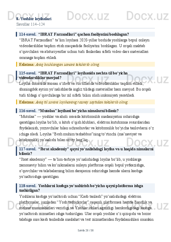 8. Yoshlar loyihalari
Savollar 114–124
114-savol.   “IBRAT Farzandlari” qachon faoliyatini boshlagan?
“IBRAT Farzandlari” ta’lim loyihasi 2020-yillar boshida yoshlarga bepul onlayn 
videodarsliklar taqdim etish maqsadida faoliyatini boshlagan. U orqali maktab 
o‘quvchilari va abituriyentlar uchun turli fanlardan sifatli video-dars materiallari 
ommaga taqdim etiladi.
Eslatma:  Aniq boshlangan sanani tekshirib oling.
115-savol.   “IBRAT Farzandlari” loyihasida nechta til bo‘yicha 
videodarsliklar mavjud?
Loyiha doirasida asosan o‘zbek va rus tillarida videodarsliklar taqdim etiladi, 
shuningdek ayrim yo‘nalishlarda ingliz tilidagi materiallar ham mavjud. Bu orqali 
turli tildagi o‘quvchilarga bir xil sifatli bilim olish imkoniyati yaratiladi.
Eslatma:  Aniq til sonini loyihaning rasmiy saytidan tekshirib oling.
116-savol.   “Mutolaa” loyihasi bo‘yicha nimalarni bilasiz?
“Mutolaa” — yoshlar va aholi orasida kitobxonlik madaniyatini oshirishga 
qaratilgan loyiha bo‘lib, u kitob o‘qish klublari, elektron kutubxona resurslaridan 
foydalanish, yozuvchilar bilan uchrashuvlar va kitobxonlik bo‘yicha tanlovlarni o‘z
ichiga oladi. Loyiha “Besh muhim tashabbus”ning to‘rtinchi (ma’naviyat va 
kitobxonlik) yo‘nalishi bilan uzviy bog‘liq.
117-savol.   “Ibrat akademiy” qaysi yo‘nalishdagi loyiha va u haqida nimalarni 
bilasiz?
“Ibrat akademiy” — ta’lim-tarbiya yo‘nalishidagi loyiha bo‘lib, u yoshlarga 
zamonaviy bilim va ko‘nikmalarni onlayn platforma orqali bepul yetkazishga, 
o‘quvchilar va talabalarning bilim darajasini oshirishga hamda ularni kasbga 
yo‘naltirishga qaratilgan.
118-savol.   Yoshlarni kasbga yo‘naltirish bo‘yicha qaysi platforma ishga 
tushirilgan?
Yoshlarni kasbga yo‘naltirish uchun “Kasb tanlash” yo‘nalishidagi elektron 
platformalar, jumladan “Yosh tadbirkorlar” raqamli platformasi hamda Bandlik va 
mehnat munosabatlari vazirligi va Yoshlar ishlari agentligi hamkorligidagi kasbga 
yo‘naltirish xizmatlari ishga tushirilgan. Ular orqali yoshlar o‘z qiziqishi va bozor 
talabiga mos kasb tanlashda maslahat va test xizmatlaridan foydalanishlari mumkin.
Sahifa  28  /  38 
