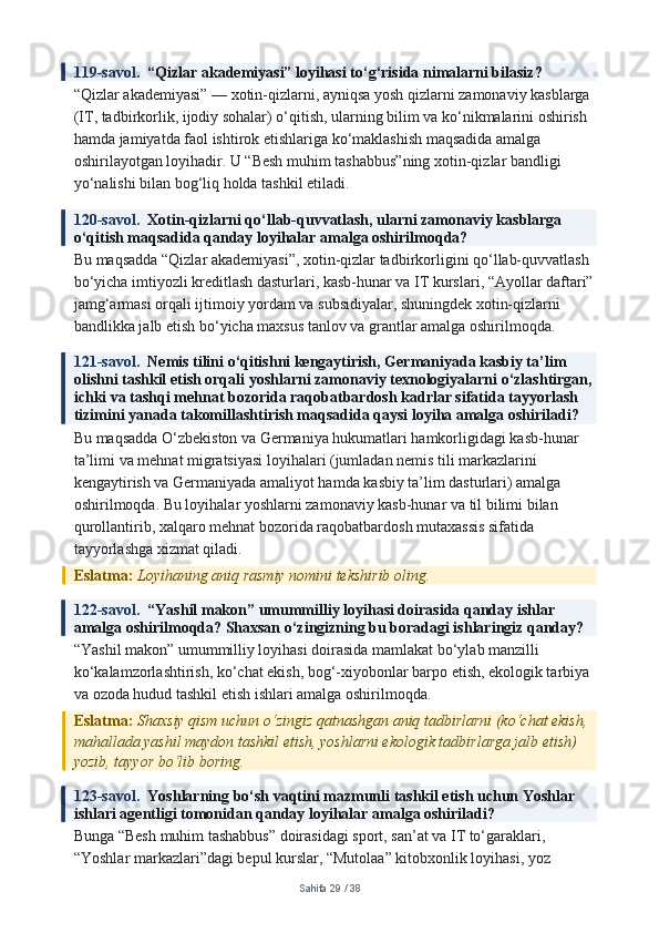 119-savol.   “Qizlar akademiyasi” loyihasi to‘g‘risida nimalarni bilasiz?
“Qizlar akademiyasi” — xotin-qizlarni, ayniqsa yosh qizlarni zamonaviy kasblarga 
(IT, tadbirkorlik, ijodiy sohalar) o‘qitish, ularning bilim va ko‘nikmalarini oshirish 
hamda jamiyatda faol ishtirok etishlariga ko‘maklashish maqsadida amalga 
oshirilayotgan loyihadir. U “Besh muhim tashabbus”ning xotin-qizlar bandligi 
yo‘nalishi bilan bog‘liq holda tashkil etiladi.
120-savol.   Xotin-qizlarni qo‘llab-quvvatlash, ularni zamonaviy kasblarga 
o‘qitish maqsadida qanday loyihalar amalga oshirilmoqda?
Bu maqsadda “Qizlar akademiyasi”, xotin-qizlar tadbirkorligini qo‘llab-quvvatlash 
bo‘yicha imtiyozli kreditlash dasturlari, kasb-hunar va IT kurslari, “Ayollar daftari”
jamg‘armasi orqali ijtimoiy yordam va subsidiyalar, shuningdek xotin-qizlarni 
bandlikka jalb etish bo‘yicha maxsus tanlov va grantlar amalga oshirilmoqda.
121-savol.   Nemis tilini o‘qitishni kengaytirish, Germaniyada kasbiy ta’lim 
olishni tashkil etish orqali yoshlarni zamonaviy texnologiyalarni o‘zlashtirgan, 
ichki va tashqi mehnat bozorida raqobatbardosh kadrlar sifatida tayyorlash 
tizimini yanada takomillashtirish maqsadida qaysi loyiha amalga oshiriladi?
Bu maqsadda O‘zbekiston va Germaniya hukumatlari hamkorligidagi kasb-hunar 
ta’limi va mehnat migratsiyasi loyihalari (jumladan nemis tili markazlarini 
kengaytirish va Germaniyada amaliyot hamda kasbiy ta’lim dasturlari) amalga 
oshirilmoqda. Bu loyihalar yoshlarni zamonaviy kasb-hunar va til bilimi bilan 
qurollantirib, xalqaro mehnat bozorida raqobatbardosh mutaxassis sifatida 
tayyorlashga xizmat qiladi.
Eslatma:  Loyihaning aniq rasmiy nomini tekshirib oling.
122-savol.   “Yashil makon” umummilliy loyihasi doirasida qanday ishlar 
amalga oshirilmoqda? Shaxsan o‘zingizning bu boradagi ishlaringiz qanday?
“Yashil makon” umummilliy loyihasi doirasida mamlakat bo‘ylab manzilli 
ko‘kalamzorlashtirish, ko‘chat ekish, bog‘-xiyobonlar barpo etish, ekologik tarbiya 
va ozoda hudud tashkil etish ishlari amalga oshirilmoqda.
Eslatma:  Shaxsiy qism uchun o‘zingiz qatnashgan aniq tadbirlarni (ko‘chat ekish, 
mahallada yashil maydon tashkil etish, yoshlarni ekologik tadbirlarga jalb etish) 
yozib, tayyor bo‘lib boring.
123-savol.   Yoshlarning bo‘sh vaqtini mazmunli tashkil etish uchun Yoshlar 
ishlari agentligi tomonidan qanday loyihalar amalga oshiriladi?
Bunga “Besh muhim tashabbus” doirasidagi sport, san’at va IT to‘garaklari, 
“Yoshlar markazlari”dagi bepul kurslar, “Mutolaa” kitobxonlik loyihasi, yoz 
Sahifa  29  /  38 