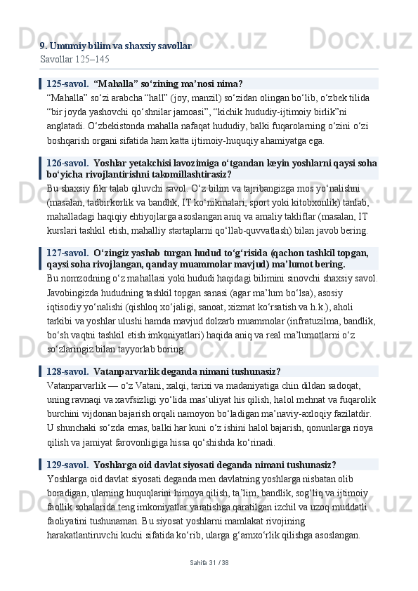 9. Umumiy bilim va shaxsiy savollar
Savollar 125–145
125-savol.   “Mahalla” so‘zining ma’nosi nima?
“Mahalla” so‘zi arabcha “hall” (joy, manzil) so‘zidan olingan bo‘lib, o‘zbek tilida 
“bir joyda yashovchi qo‘shnilar jamoasi”, “kichik hududiy-ijtimoiy birlik”ni 
anglatadi. O‘zbekistonda mahalla nafaqat hududiy, balki fuqarolarning o‘zini o‘zi 
boshqarish organi sifatida ham katta ijtimoiy-huquqiy ahamiyatga ega.
126-savol.   Yoshlar yetakchisi lavozimiga o‘tgandan keyin yoshlarni qaysi soha
bo‘yicha rivojlantirishni takomillashtirasiz?
Bu shaxsiy fikr talab qiluvchi savol. O‘z bilim va tajribangizga mos yo‘nalishni 
(masalan, tadbirkorlik va bandlik, IT ko‘nikmalari, sport yoki kitobxonlik) tanlab, 
mahalladagi haqiqiy ehtiyojlarga asoslangan aniq va amaliy takliflar (masalan, IT 
kurslari tashkil etish, mahalliy startaplarni qo‘llab-quvvatlash) bilan javob bering.
127-savol.   O‘zingiz yashab turgan hudud to‘g‘risida (qachon tashkil topgan, 
qaysi soha rivojlangan, qanday muammolar mavjud) ma’lumot bering.
Bu nomzodning o‘z mahallasi yoki hududi haqidagi bilimini sinovchi shaxsiy savol.
Javobingizda hududning tashkil topgan sanasi (agar ma’lum bo‘lsa), asosiy 
iqtisodiy yo‘nalishi (qishloq xo‘jaligi, sanoat, xizmat ko‘rsatish va h.k.), aholi 
tarkibi va yoshlar ulushi hamda mavjud dolzarb muammolar (infratuzilma, bandlik, 
bo‘sh vaqtni tashkil etish imkoniyatlari) haqida aniq va real ma’lumotlarni o‘z 
so‘zlaringiz bilan tayyorlab boring.
128-savol.   Vatanparvarlik deganda nimani tushunasiz?
Vatanparvarlik — o‘z Vatani, xalqi, tarixi va madaniyatiga chin dildan sadoqat, 
uning ravnaqi va xavfsizligi yo‘lida mas’uliyat his qilish, halol mehnat va fuqarolik 
burchini vijdonan bajarish orqali namoyon bo‘ladigan ma’naviy-axloqiy fazilatdir. 
U shunchaki so‘zda emas, balki har kuni o‘z ishini halol bajarish, qonunlarga rioya 
qilish va jamiyat farovonligiga hissa qo‘shishda ko‘rinadi.
129-savol.   Yoshlarga oid davlat siyosati deganda nimani tushunasiz?
Yoshlarga oid davlat siyosati deganda men davlatning yoshlarga nisbatan olib 
boradigan, ularning huquqlarini himoya qilish, ta’lim, bandlik, sog‘liq va ijtimoiy 
faollik sohalarida teng imkoniyatlar yaratishga qaratilgan izchil va uzoq muddatli 
faoliyatini tushunaman. Bu siyosat yoshlarni mamlakat rivojining 
harakatlantiruvchi kuchi sifatida ko‘rib, ularga g‘amxo‘rlik qilishga asoslangan.
Sahifa  31  /  38 
