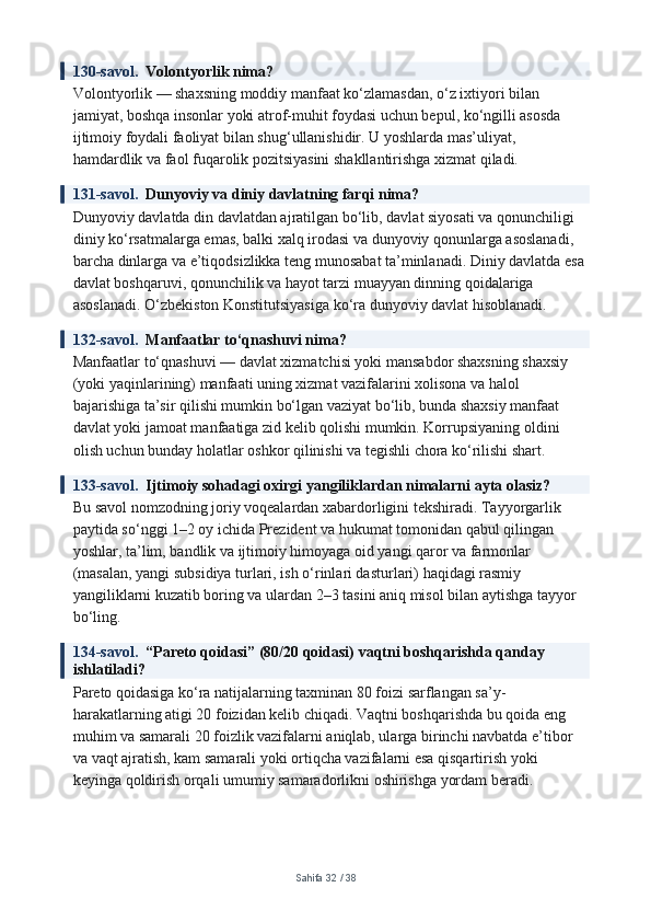 130-savol.   Volontyorlik nima?
Volontyorlik — shaxsning moddiy manfaat ko‘zlamasdan, o‘z ixtiyori bilan 
jamiyat, boshqa insonlar yoki atrof-muhit foydasi uchun bepul, ko‘ngilli asosda 
ijtimoiy foydali faoliyat bilan shug‘ullanishidir. U yoshlarda mas’uliyat, 
hamdardlik va faol fuqarolik pozitsiyasini shakllantirishga xizmat qiladi.
131-savol.   Dunyoviy va diniy davlatning farqi nima?
Dunyoviy davlatda din davlatdan ajratilgan bo‘lib, davlat siyosati va qonunchiligi 
diniy ko‘rsatmalarga emas, balki xalq irodasi va dunyoviy qonunlarga asoslanadi, 
barcha dinlarga va e’tiqodsizlikka teng munosabat ta’minlanadi. Diniy davlatda esa 
davlat boshqaruvi, qonunchilik va hayot tarzi muayyan dinning qoidalariga 
asoslanadi. O‘zbekiston Konstitutsiyasiga ko‘ra dunyoviy davlat hisoblanadi.
132-savol.   Manfaatlar to‘qnashuvi nima?
Manfaatlar to‘qnashuvi — davlat xizmatchisi yoki mansabdor shaxsning shaxsiy 
(yoki yaqinlarining) manfaati uning xizmat vazifalarini xolisona va halol 
bajarishiga ta’sir qilishi mumkin bo‘lgan vaziyat bo‘lib, bunda shaxsiy manfaat 
davlat yoki jamoat manfaatiga zid kelib qolishi mumkin. Korrupsiyaning oldini 
olish uchun bunday holatlar oshkor qilinishi va tegishli chora ko‘rilishi shart.
133-savol.   Ijtimoiy sohadagi oxirgi yangiliklardan nimalarni ayta olasiz?
Bu savol nomzodning joriy voqealardan xabardorligini tekshiradi. Tayyorgarlik 
paytida so‘nggi 1–2 oy ichida Prezident va hukumat tomonidan qabul qilingan 
yoshlar, ta’lim, bandlik va ijtimoiy himoyaga oid yangi qaror va farmonlar 
(masalan, yangi subsidiya turlari, ish o‘rinlari dasturlari) haqidagi rasmiy 
yangiliklarni kuzatib boring va ulardan 2–3 tasini aniq misol bilan aytishga tayyor 
bo‘ling.
134-savol.   “Pareto qoidasi” (80/20 qoidasi) vaqtni boshqarishda qanday 
ishlatiladi?
Pareto qoidasiga ko‘ra natijalarning taxminan 80 foizi sarflangan sa’y-
harakatlarning atigi 20 foizidan kelib chiqadi. Vaqtni boshqarishda bu qoida eng 
muhim va samarali 20 foizlik vazifalarni aniqlab, ularga birinchi navbatda e’tibor 
va vaqt ajratish, kam samarali yoki ortiqcha vazifalarni esa qisqartirish yoki 
keyinga qoldirish orqali umumiy samaradorlikni oshirishga yordam beradi.
Sahifa  32  /  38 