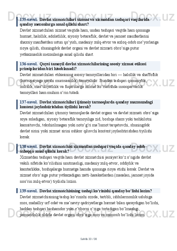 135-savol.   Davlat xizmatchilari xizmat va xizmatdan tashqari vaqtlarida 
qanday mezonlarga amal qilishi shart?
Davlat xizmatchilari xizmat vaqtida ham, undan tashqari vaqtda ham qonunga 
hurmat, halollik, adolatlilik, siyosiy betaraflik, davlat va jamoat manfaatlarini 
shaxsiy manfaatdan ustun qo‘yish, madaniy xulq-atvor va axloq-odob me’yorlariga 
rioya qilish, shuningdek davlat organi va davlat xizmati obro‘siga putur 
yetkazmaslik mezonlariga amal qilishi shart.
136-savol.   Qaysi tamoyil davlat xizmatchilarining asosiy xizmat etikasi 
prinsiplaridan biri hisoblanadi?
Davlat xizmatchilari etikasining asosiy tamoyillaridan biri — halollik va shaffoflik 
(korrupsiyaga qarshi murosasizlik) tamoyilidir. Bundan tashqari qonuniylik, 
xolislik, mas’uliyatlilik va fuqarolarga xizmat ko‘rsatishda insonparvarlik 
tamoyillari ham muhim o‘rin tutadi.
137-savol.   Davlat xizmatchilari ijtimoiy tarmoqlarda qanday mazmundagi 
kontent joylashtirishdan tiyilishi kerak?
Davlat xizmatchilari ijtimoiy tarmoqlarda davlat organi va davlat xizmati obro‘siga 
soya soladigan, siyosiy betaraflik tamoyiliga zid, boshqa shaxs yoki tashkilotni 
kamsituvchi, tekshirilmagan yoki noto‘g‘ri ma’lumot tarqatuvchi, shuningdek 
davlat sirini yoki xizmat sirini oshkor qiluvchi kontent joylashtirishdan tiyilishi 
kerak.
138-savol.   Davlat xizmatchisi xizmatdan tashqari vaqtda qanday odob-
axloqqa amal qilishi kerak?
Xizmatdan tashqari vaqtda ham davlat xizmatchisi jamiyat ko‘z o‘ngida davlat 
vakili sifatida ko‘rilishini unutmasligi, madaniy xulq-atvor, oddiylik va 
kamtarlikka, boshqalarga hurmatga hamda qonunga rioya etishi kerak. Davlat va 
xizmat obro‘siga putur yetkazadigan xatti-harakatlardan (masalan, jamoat joyida 
noo‘rin xulq-atvor) tiyilishi lozim.
139-savol.   Davlat xizmatchisining tashqi ko‘rinishi qanday bo‘lishi lozim?
Davlat xizmatchisining tashqi ko‘rinishi ozoda, tartibli, ishbilarmonlik uslubiga 
mos, mahalliy urf-odat va ma’naviy qadriyatlarga hurmat bilan qaraydigan bo‘lishi,
haddan tashqari hashamdor yoki e’tiborni o‘ziga tortadigan bo‘lmasligi, 
jamoatchilik oldida davlat organi obro‘siga mos va munosib bo‘lishi lozim.
Sahifa  33  /  38 