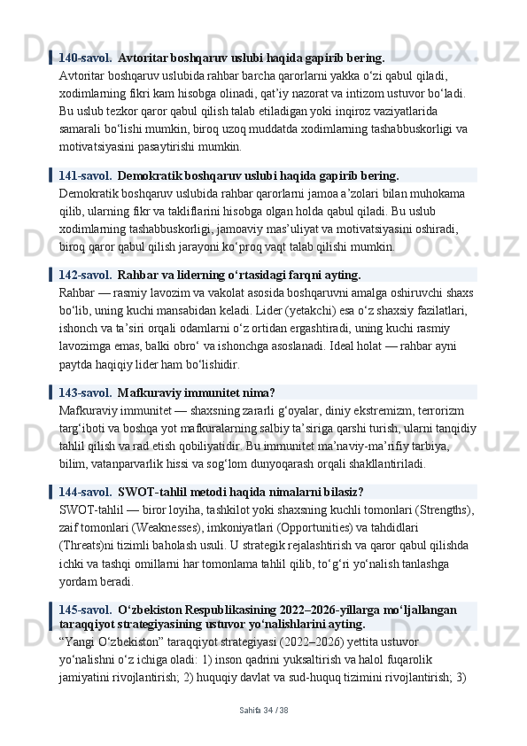 140-savol.   Avtoritar boshqaruv uslubi haqida gapirib bering.
Avtoritar boshqaruv uslubida rahbar barcha qarorlarni yakka o‘zi qabul qiladi, 
xodimlarning fikri kam hisobga olinadi, qat’iy nazorat va intizom ustuvor bo‘ladi. 
Bu uslub tezkor qaror qabul qilish talab etiladigan yoki inqiroz vaziyatlarida 
samarali bo‘lishi mumkin, biroq uzoq muddatda xodimlarning tashabbuskorligi va 
motivatsiyasini pasaytirishi mumkin.
141-savol.   Demokratik boshqaruv uslubi haqida gapirib bering.
Demokratik boshqaruv uslubida rahbar qarorlarni jamoa a’zolari bilan muhokama 
qilib, ularning fikr va takliflarini hisobga olgan holda qabul qiladi. Bu uslub 
xodimlarning tashabbuskorligi, jamoaviy mas’uliyat va motivatsiyasini oshiradi, 
biroq qaror qabul qilish jarayoni ko‘proq vaqt talab qilishi mumkin.
142-savol.   Rahbar va liderning o‘rtasidagi farqni ayting.
Rahbar — rasmiy lavozim va vakolat asosida boshqaruvni amalga oshiruvchi shaxs 
bo‘lib, uning kuchi mansabidan keladi. Lider (yetakchi) esa o‘z shaxsiy fazilatlari, 
ishonch va ta’siri orqali odamlarni o‘z ortidan ergashtiradi, uning kuchi rasmiy 
lavozimga emas, balki obro‘ va ishonchga asoslanadi. Ideal holat — rahbar ayni 
paytda haqiqiy lider ham bo‘lishidir.
143-savol.   Mafkuraviy immunitet nima?
Mafkuraviy immunitet — shaxsning zararli g‘oyalar, diniy ekstremizm, terrorizm 
targ‘iboti va boshqa yot mafkuralarning salbiy ta’siriga qarshi turish, ularni tanqidiy
tahlil qilish va rad etish qobiliyatidir. Bu immunitet ma’naviy-ma’rifiy tarbiya, 
bilim, vatanparvarlik hissi va sog‘lom dunyoqarash orqali shakllantiriladi.
144-savol.   SWOT-tahlil metodi haqida nimalarni bilasiz?
SWOT-tahlil — biror loyiha, tashkilot yoki shaxsning kuchli tomonlari (Strengths),
zaif tomonlari (Weaknesses), imkoniyatlari (Opportunities) va tahdidlari 
(Threats)ni tizimli baholash usuli. U strategik rejalashtirish va qaror qabul qilishda 
ichki va tashqi omillarni har tomonlama tahlil qilib, to‘g‘ri yo‘nalish tanlashga 
yordam beradi.
145-savol.   O‘zbekiston Respublikasining 2022–2026-yillarga mo‘ljallangan 
taraqqiyot strategiyasining ustuvor yo‘nalishlarini ayting.
“Yangi O‘zbekiston” taraqqiyot strategiyasi (2022–2026) yettita ustuvor 
yo‘nalishni o‘z ichiga oladi: 1) inson qadrini yuksaltirish va halol fuqarolik 
jamiyatini rivojlantirish; 2) huquqiy davlat va sud-huquq tizimini rivojlantirish; 3) 
Sahifa  34  /  38 