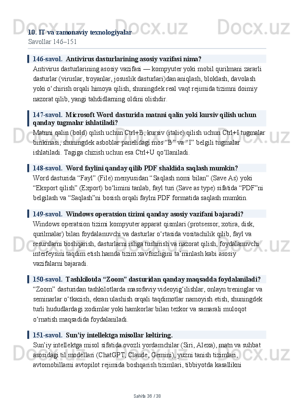 10. IT va zamonaviy texnologiyalar
Savollar 146–151
146-savol.   Antivirus dasturlarining asosiy vazifasi nima?
Antivirus dasturlarining asosiy vazifasi — kompyuter yoki mobil qurilmani zararli 
dasturlar (viruslar, troyanlar, josuslik dasturlari)dan aniqlash, bloklash, davolash 
yoki o‘chirish orqali himoya qilish, shuningdek real vaqt rejimida tizimni doimiy 
nazorat qilib, yangi tahdidlarning oldini olishdir.
147-savol.   Microsoft Word dasturida matnni qalin yoki kursiv qilish uchun 
qanday tugmalar ishlatiladi?
Matnni qalin (bold) qilish uchun Ctrl+B, kursiv (italic) qilish uchun Ctrl+I tugmalar
birikmasi, shuningdek asboblar panelidagi mos “B” va “I” belgili tugmalar 
ishlatiladi. Tagiga chizish uchun esa Ctrl+U qo‘llaniladi.
148-savol.   Word faylini qanday qilib PDF shaklida saqlash mumkin?
Word dasturida “Fayl” (File) menyusidan “Saqlash nomi bilan” (Save As) yoki 
“Eksport qilish” (Export) bo‘limini tanlab, fayl turi (Save as type) sifatida “PDF”ni 
belgilash va “Saqlash”ni bosish orqali faylni PDF formatida saqlash mumkin.
149-savol.   Windows operatsion tizimi qanday asosiy vazifani bajaradi?
Windows operatsion tizimi kompyuter apparat qismlari (protsessor, xotira, disk, 
qurilmalar) bilan foydalanuvchi va dasturlar o‘rtasida vositachilik qilib, fayl va 
resurslarni boshqarish, dasturlarni ishga tushirish va nazorat qilish, foydalanuvchi 
interfeysini taqdim etish hamda tizim xavfsizligini ta’minlash kabi asosiy 
vazifalarni bajaradi.
150-savol.   Tashkilotda “Zoom” dasturidan qanday maqsadda foydalaniladi?
“Zoom” dasturidan tashkilotlarda masofaviy videoyig‘ilishlar, onlayn treninglar va 
seminarlar o‘tkazish, ekran ulashish orqali taqdimotlar namoyish etish, shuningdek 
turli hududlardagi xodimlar yoki hamkorlar bilan tezkor va samarali muloqot 
o‘rnatish maqsadida foydalaniladi.
151-savol.   Sun’iy intellektga misollar keltiring.
Sun’iy intellektga misol sifatida ovozli yordamchilar (Siri, Alexa), matn va suhbat 
asosidagi til modellari (ChatGPT, Claude, Gemini), yuzni tanish tizimlari, 
avtomobillarni avtopilot rejimida boshqarish tizimlari, tibbiyotda kasallikni 
Sahifa  36  /  38 