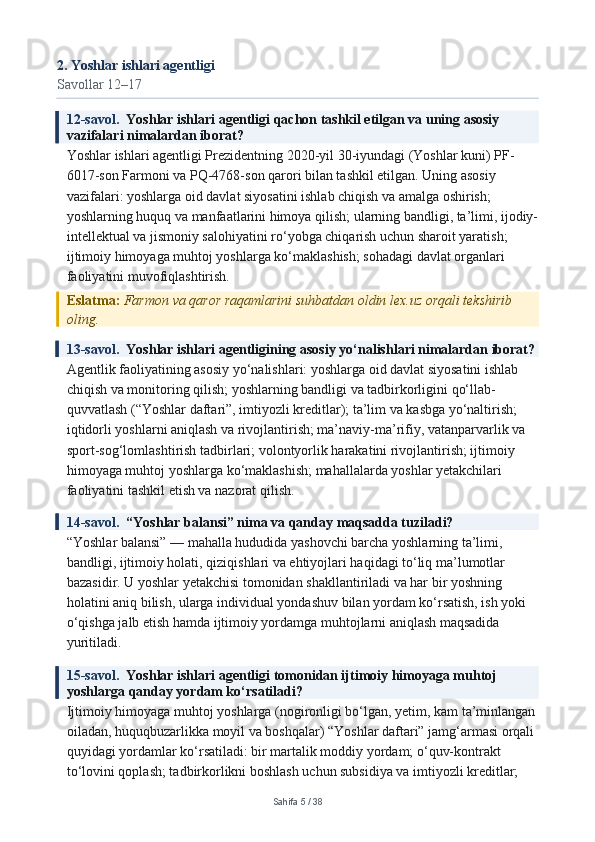 2. Yoshlar ishlari agentligi
Savollar 12–17
12-savol.   Yoshlar ishlari agentligi qachon tashkil etilgan va uning asosiy 
vazifalari nimalardan iborat?
Yoshlar ishlari agentligi Prezidentning 2020-yil 30-iyundagi (Yoshlar kuni) PF-
6017-son Farmoni va PQ-4768-son qarori bilan tashkil etilgan. Uning asosiy 
vazifalari: yoshlarga oid davlat siyosatini ishlab chiqish va amalga oshirish; 
yoshlarning huquq va manfaatlarini himoya qilish; ularning bandligi, ta’limi, ijodiy-
intellektual va jismoniy salohiyatini ro‘yobga chiqarish uchun sharoit yaratish; 
ijtimoiy himoyaga muhtoj yoshlarga ko‘maklashish; sohadagi davlat organlari 
faoliyatini muvofiqlashtirish.
Eslatma:  Farmon va qaror raqamlarini suhbatdan oldin lex.uz orqali tekshirib 
oling.
13-savol.   Yoshlar ishlari agentligining asosiy yo‘nalishlari nimalardan iborat?
Agentlik faoliyatining asosiy yo‘nalishlari: yoshlarga oid davlat siyosatini ishlab 
chiqish va monitoring qilish; yoshlarning bandligi va tadbirkorligini qo‘llab-
quvvatlash (“Yoshlar daftari”, imtiyozli kreditlar); ta’lim va kasbga yo‘naltirish; 
iqtidorli yoshlarni aniqlash va rivojlantirish; ma’naviy-ma’rifiy, vatanparvarlik va 
sport-sog‘lomlashtirish tadbirlari; volontyorlik harakatini rivojlantirish; ijtimoiy 
himoyaga muhtoj yoshlarga ko‘maklashish; mahallalarda yoshlar yetakchilari 
faoliyatini tashkil etish va nazorat qilish.
14-savol.   “Yoshlar balansi” nima va qanday maqsadda tuziladi?
“Yoshlar balansi” — mahalla hududida yashovchi barcha yoshlarning ta’limi, 
bandligi, ijtimoiy holati, qiziqishlari va ehtiyojlari haqidagi to‘liq ma’lumotlar 
bazasidir. U yoshlar yetakchisi tomonidan shakllantiriladi va har bir yoshning 
holatini aniq bilish, ularga individual yondashuv bilan yordam ko‘rsatish, ish yoki 
o‘qishga jalb etish hamda ijtimoiy yordamga muhtojlarni aniqlash maqsadida 
yuritiladi.
15-savol.   Yoshlar ishlari agentligi tomonidan ijtimoiy himoyaga muhtoj 
yoshlarga qanday yordam ko‘rsatiladi?
Ijtimoiy himoyaga muhtoj yoshlarga (nogironligi bo‘lgan, yetim, kam ta’minlangan
oiladan, huquqbuzarlikka moyil va boshqalar) “Yoshlar daftari” jamg‘armasi orqali 
quyidagi yordamlar ko‘rsatiladi: bir martalik moddiy yordam; o‘quv-kontrakt 
to‘lovini qoplash; tadbirkorlikni boshlash uchun subsidiya va imtiyozli kreditlar; 
Sahifa  5  /  38 