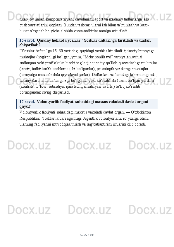 turar-joy ijarasi kompensatsiyasi; davolanish, sport va madaniy tadbirlarga jalb 
etish xarajatlarini qoplash. Bundan tashqari ularni ish bilan ta’minlash va kasb-
hunar o‘rgatish bo‘yicha alohida chora-tadbirlar amalga oshiriladi.
16-savol.   Qanday hollarda yoshlar “Yoshlar daftari”ga kiritiladi va undan 
chiqariladi?
“Yoshlar daftari”ga 18–30 yoshdagi quyidagi yoshlar kiritiladi: ijtimoiy himoyaga 
muhtojlar (nogironligi bo‘lgan, yetim, “Mehribonlik uyi” tarbiyalanuvchisi, 
sudlangan yoki profilaktika hisobidagilar); iqtisodiy qo‘llab-quvvatlashga muhtojlar
(ishsiz, tadbirkorlik boshlamoqchi bo‘lganlar); psixologik yordamga muhtojlar 
(jamiyatga moslashishda qiynalayotganlar). Daftardan esa bandligi ta’minlanganda,
doimiy daromad manbaiga ega bo‘lganda yoki ko‘rsatilishi lozim bo‘lgan yordam 
(kontrakt to‘lovi, subsidiya, ijara kompensatsiyasi va h.k.) to‘liq ko‘rsatib 
bo‘lingandan so‘ng chiqariladi.
17-savol.   Volontyorlik faoliyati sohasidagi maxsus vakolatli davlat organi 
qaysi?
Volontyorlik faoliyati sohasidagi maxsus vakolatli davlat organi — O‘zbekiston 
Respublikasi Yoshlar ishlari agentligi. Agentlik volontyorlarni ro‘yxatga olish, 
ularning faoliyatini muvofiqlashtirish va rag‘batlantirish ishlarini olib boradi.
Sahifa  6  /  38 