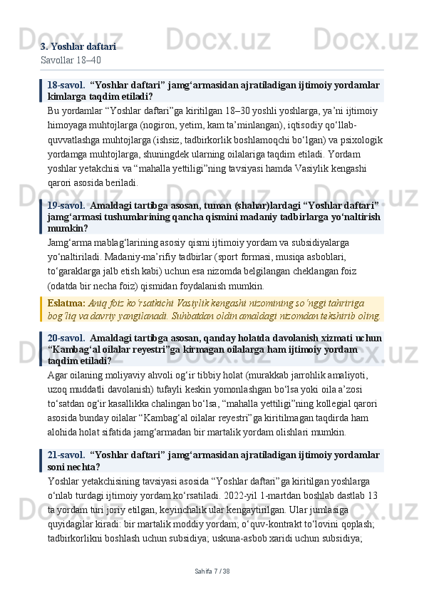 3. Yoshlar daftari
Savollar 18–40
18-savol.   “Yoshlar daftari” jamg‘armasidan ajratiladigan ijtimoiy yordamlar 
kimlarga taqdim etiladi?
Bu yordamlar “Yoshlar daftari”ga kiritilgan 18–30 yoshli yoshlarga, ya’ni ijtimoiy 
himoyaga muhtojlarga (nogiron, yetim, kam ta’minlangan), iqtisodiy qo‘llab-
quvvatlashga muhtojlarga (ishsiz, tadbirkorlik boshlamoqchi bo‘lgan) va psixologik
yordamga muhtojlarga, shuningdek ularning oilalariga taqdim etiladi. Yordam 
yoshlar yetakchisi va “mahalla yettiligi”ning tavsiyasi hamda Vasiylik kengashi 
qarori asosida beriladi.
19-savol.   Amaldagi tartibga asosan, tuman (shahar)lardagi “Yoshlar daftari” 
jamg‘armasi tushumlarining qancha qismini madaniy tadbirlarga yo‘naltirish 
mumkin?
Jamg‘arma mablag‘larining asosiy qismi ijtimoiy yordam va subsidiyalarga 
yo‘naltiriladi. Madaniy-ma’rifiy tadbirlar (sport formasi, musiqa asboblari, 
to‘garaklarga jalb etish kabi) uchun esa nizomda belgilangan cheklangan foiz 
(odatda bir necha foiz) qismidan foydalanish mumkin.
Eslatma:  Aniq foiz ko‘rsatkichi Vasiylik kengashi nizomining so‘nggi tahririga 
bog‘liq va davriy yangilanadi. Suhbatdan oldin amaldagi nizomdan tekshirib oling.
20-savol.   Amaldagi tartibga asosan, qanday holatda davolanish xizmati uchun
“Kambag‘al oilalar reyestri”ga kirmagan oilalarga ham ijtimoiy yordam 
taqdim etiladi?
Agar oilaning moliyaviy ahvoli og‘ir tibbiy holat (murakkab jarrohlik amaliyoti, 
uzoq muddatli davolanish) tufayli keskin yomonlashgan bo‘lsa yoki oila a’zosi 
to‘satdan og‘ir kasallikka chalingan bo‘lsa, “mahalla yettiligi”ning kollegial qarori 
asosida bunday oilalar “Kambag‘al oilalar reyestri”ga kiritilmagan taqdirda ham 
alohida holat sifatida jamg‘armadan bir martalik yordam olishlari mumkin.
21-savol.   “Yoshlar daftari” jamg‘armasidan ajratiladigan ijtimoiy yordamlar 
soni nechta?
Yoshlar yetakchisining tavsiyasi asosida “Yoshlar daftari”ga kiritilgan yoshlarga 
o‘nlab turdagi ijtimoiy yordam ko‘rsatiladi. 2022-yil 1-martdan boshlab dastlab 13 
ta yordam turi joriy etilgan, keyinchalik ular kengaytirilgan. Ular jumlasiga 
quyidagilar kiradi: bir martalik moddiy yordam; o‘quv-kontrakt to‘lovini qoplash; 
tadbirkorlikni boshlash uchun subsidiya; uskuna-asbob xaridi uchun subsidiya; 
Sahifa  7  /  38 
