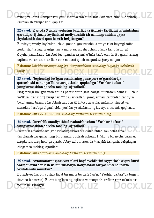 turar-joy ijarasi kompensatsiyasi; sport va san’at to‘garaklari xarajatlarini qoplash; 
davolanish xarajatlarini qoplash.
22-savol.   Kamida 3 nafar yoshning bandligi va ijtimoiy faolligini ta’minlashga
qaratilgan ijtimoiy loyihalarni moliyalashtirish uchun grantdan qayta 
foydalanish davri qancha etib belgilangan?
Bunday ijtimoiy loyihalar uchun grant olgan tashabbuskor yoshlar keyingi safar 
xuddi shu turdagi grantga qayta murojaat qilishi uchun odatda kamida bir yil 
(loyiha yakunlanib, hisobot berilgandan keyin) o‘tishi talab etiladi. Bu grantlarning 
oqilona va samarali sarflanishini nazorat qilish maqsadida joriy etilgan.
Eslatma:  Muddat nizomga bog‘liq. Aniq muddatni amaldagi hujjatdan tekshirib 
oling.
23-savol.   Nogironligi bo‘lgan yoshlarning parasport to‘garaklariga 
qatnashishi uchun yo‘lkira xarajatlarini qoplashga “Yoshlar daftari” 
jamg‘armasidan qancha mablag‘ ajratiladi?
Nogironligi bo‘lgan yoshlarning parasport to‘garaklariga muntazam qatnashi uchun
yo‘lkira (transport) xarajatlari “Yoshlar daftari” jamg‘armasi hisobidan har oyda 
belgilangan bazaviy hisoblash miqdori (BHM) doirasida, mahalliy sharoit va 
masofani hisobga olgan holda, yoshlar yetakchisining tavsiyasi asosida qoplanadi.
Eslatma:  Aniq BHM ulushini amaldagi tartibdan tekshirib oling.
24-savol.   Jarrohlik amaliyotisiz davolanish uchun “Yoshlar daftari” 
jamg‘armasidan qancha mablag‘ ajratiladi?
Jarrohlik amaliyotisiz (konservativ) davolanish talab etiladigan holatlarda 
davolanish xarajatlarining bir qismini qoplash uchun BHMning bir necha baravari 
miqdorida, aniq holatga qarab, tibbiy xulosa asosida Vasiylik kengashi belgilagan 
chegarada mablag‘ ajratiladi.
Eslatma:  Aniq baravarni amaldagi tartibdan tekshirib oling.
25-savol.   Avtomototransport vositalari haydovchilarini tayyorlash o‘quv kursi
xarajatlarini qoplash uchun subsidiya imtiyozidan bir yosh necha marta 
foydalanishi mumkin?
Bu imtiyoz har bir yoshga faqat bir marta beriladi (ya’ni “Yoshlar daftari”da turgan 
davrida bir marta). Bu mablag‘larning oqilona va maqsadli sarflanishini ta’minlash 
uchun belgilangan.
Sahifa  8  /  38 