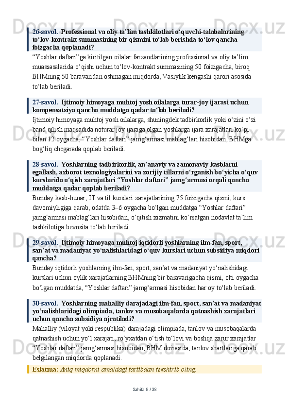 26-savol.   Professional va oliy ta’lim tashkilotlari o‘quvchi-talabalarining 
to‘lov-kontrakt summasining bir qismini to‘lab berishda to‘lov qancha 
foizgacha qoplanadi?
“Yoshlar daftari”ga kiritilgan oilalar farzandlarining professional va oliy ta’lim 
muassasalarida o‘qishi uchun to‘lov-kontrakt summasining 50 foizigacha, biroq 
BHMning 50 baravaridan oshmagan miqdorda, Vasiylik kengashi qarori asosida 
to‘lab beriladi.
27-savol.   Ijtimoiy himoyaga muhtoj yosh oilalarga turar-joy ijarasi uchun 
kompensatsiya qancha muddatga qadar to‘lab beriladi?
Ijtimoiy himoyaga muhtoj yosh oilalarga, shuningdek tadbirkorlik yoki o‘zini o‘zi 
band qilish maqsadida noturar joy ijaraga olgan yoshlarga ijara xarajatlari ko‘pi 
bilan 12 oygacha, “Yoshlar daftari” jamg‘armasi mablag‘lari hisobidan, BHMga 
bog‘liq chegarada qoplab beriladi.
28-savol.   Yoshlarning tadbirkorlik, an’anaviy va zamonaviy kasblarni 
egallash, axborot texnologiyalarini va xorijiy tillarni o‘rganish bo‘yicha o‘quv 
kurslarida o‘qish xarajatlari “Yoshlar daftari” jamg‘armasi orqali qancha 
muddatga qadar qoplab beriladi?
Bunday kasb-hunar, IT va til kurslari xarajatlarining 75 foizigacha qismi, kurs 
davomiyligiga qarab, odatda 3–6 oygacha bo‘lgan muddatga “Yoshlar daftari” 
jamg‘armasi mablag‘lari hisobidan, o‘qitish xizmatini ko‘rsatgan nodavlat ta’lim 
tashkilotiga bevosita to‘lab beriladi.
29-savol.   Ijtimoiy himoyaga muhtoj iqtidorli yoshlarning ilm-fan, sport, 
san’at va madaniyat yo‘nalishlaridagi o‘quv kurslari uchun subsidiya miqdori 
qancha?
Bunday iqtidorli yoshlarning ilm-fan, sport, san’at va madaniyat yo‘nalishidagi 
kurslari uchun oylik xarajatlarning BHMning bir baravarigacha qismi, olti oygacha 
bo‘lgan muddatda, “Yoshlar daftari” jamg‘armasi hisobidan har oy to‘lab beriladi.
30-savol.   Yoshlarning mahalliy darajadagi ilm-fan, sport, san’at va madaniyat
yo‘nalishlaridagi olimpiada, tanlov va musobaqalarda qatnashish xarajatlari 
uchun qancha subsidiya ajratiladi?
Mahalliy (viloyat yoki respublika) darajadagi olimpiada, tanlov va musobaqalarda 
qatnashish uchun yo‘l xarajati, ro‘yxatdan o‘tish to‘lovi va boshqa zarur xarajatlar 
“Yoshlar daftari” jamg‘armasi hisobidan, BHM doirasida, tanlov shartlariga qarab 
belgilangan miqdorda qoplanadi.
Eslatma:  Aniq miqdorni amaldagi tartibdan tekshirib oling.
Sahifa  9  /  38 