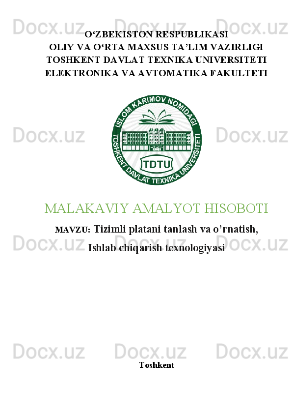 O ZBEKISTON RESPUBLIKASIʻ
OLIY VA O RTA MAXSUS TA’LIM VAZIRLIGI	
ʻ
TOSHKENT DAVLAT TEXNIKA UNIVERSITETI
ELEKTRONIKA VA AVTOMATIKA FAKULTETI
MALAKAVIY AMALYOT HISOBOTI
MAVZU:  Tizimli platani tanlash va o’rnatish,
Ishlab chiqarish texnologiyasi
Toshkent 